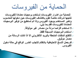 ‫للفيرو‬ ‫مضادة‬ ‫برمجيات‬ ‫تستخدم‬ ‫الفيروسات‬ ‫اضرار‬ ‫من‬ ‫للحماية‬
‫سات‬
‫لل‬ ‫دخولها‬ ‫حين‬ ‫الفيروسات‬ ‫باكتشاف‬ ‫تقوم‬ ‫خاصة‬ ‫شركات‬ ‫تنتجها‬
‫حاسوب‬
‫الب‬ ‫توفير‬ ‫من‬ ‫تستطيع‬ ‫لم‬ ‫وإذا‬ ‫الفيروس‬ ‫بوجود‬ ‫المستخدم‬ ‫وتخبر‬
‫رمجيات‬
‫يلي‬ ‫بما‬ ‫فقم‬ ‫للفيروسات‬ ‫المضادة‬
:

‫موثوقة‬ ‫غير‬ ‫مصادر‬ ‫من‬ ‫مرنة‬ ‫اقراصا‬ ‫تستخدم‬ ‫ال‬
.

‫فقط‬ ‫المسجلة‬ ‫البرمجيات‬ ‫استخدم‬
.

‫الرسال‬ ‫كانت‬ ‫اذا‬ ‫اال‬ ‫االلكتروني‬ ‫بالبريد‬ ‫الملحقة‬ ‫الملفات‬ ‫ألتفتح‬
‫من‬ ‫ة‬
‫موثوق‬ ‫مصدر‬
.

‫ح‬ ‫في‬ ‫الواقع‬ ‫الضرر‬ ‫لتتجنب‬ ‫بانتظام‬ ‫االحتياطية‬ ‫النسخ‬ ‫بعمل‬ ‫قم‬
‫دخول‬ ‫الة‬
‫الفيروس‬
.
‫حاسوب‬
1 63
‫الفيروسات‬ ‫من‬ ‫الحماية‬
 