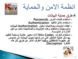 ‫البيانات‬ ‫حماية‬ ‫طرق‬

‫استخدام‬
‫المرور‬ ‫كلمات‬
Passwords

‫التأكيد‬ ‫دالئل‬ ‫استخدام‬
Authentication

‫دخول‬ ‫وصالحيات‬ ‫اولويات‬ ‫اعطاء‬
Authorization
‫للبيانات‬
‫قبل‬ ‫من‬ ‫تحدد‬ ‫والصالحيات‬ ‫االولويات‬ ‫وهذه‬ ‫والملفات‬ ‫والبرمجيات‬
‫المؤسسة‬ ‫او‬ ‫االدارة‬
.

‫شفرات‬ ‫استخدام‬
Codes
‫للتقي‬ ‫ومحلية‬ ‫عالمية‬ ‫معايير‬ ‫ذات‬ ‫مختلفة‬
‫يد‬
‫نص‬ ‫الى‬ ‫البيانات‬ ‫تحويل‬ ‫شانها‬ ‫من‬ ‫التي‬ ‫التشفير‬ ‫عملية‬ ‫مثل‬ ‫بها‬
‫وص‬
‫هذه‬ ‫حل‬ ‫طريق‬ ‫عن‬ ‫االخر‬ ‫الطرف‬ ‫ويفهما‬ ‫للمتطفلين‬ ‫مفهومة‬ ‫غير‬
‫الشفرة‬
Decryption
.
‫حاسوب‬
1 64
‫والحماية‬ ‫االمن‬ ‫انظمة‬
 
