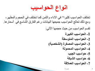 ‫حاسوب‬
1 7
‫كثيرا‬ ‫الحواسيب‬ ‫تختلف‬
“
‫والمظهر‬ ‫الحجم‬ ‫في‬ ‫تختلف‬ ‫كما‬ ‫والثمن‬ ‫االداء‬ ‫في‬
،
‫أسعارها‬ ‫في‬ ‫الشاسع‬ ‫الفارق‬ ‫رغم‬ ‫البيانات‬ ‫جميعها‬ ‫الحواسيب‬ ‫تعالج‬ ‫ذلك‬ ‫ومع‬
.
‫األتي‬ ‫حجمها‬ ‫حيث‬ ‫من‬ ‫الحواسيب‬ ‫تقسم‬
:
1
-
‫الكبيرة‬ ‫الحواسيب‬
2
-
‫المتوسطة‬ ‫الحواسيب‬
3
-
‫المصغرة‬ ‫الحواسيب‬
(
‫الشخصية‬
)
4
-
‫المحمولة‬ ‫الحواسيب‬
5
-
‫الجيب‬ ‫حواسيب‬
6
-
‫الشبكة‬ ‫حواسيب‬
7
-
‫العمالقة‬ ‫الحواسيب‬
‫الحواسيب‬ ‫انواع‬
 