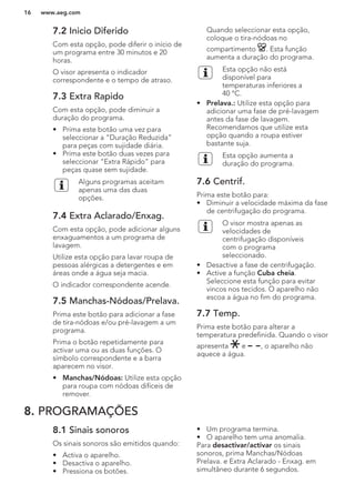 7.2 Inicio Diferido
Com esta opção, pode diferir o início de
um programa entre 30 minutos e 20
horas.
O visor apresenta o indicador
correspondente e o tempo de atraso.
7.3 Extra Rapido
Com esta opção, pode diminuir a
duração do programa.
• Prima este botão uma vez para
seleccionar a “Duração Reduzida”
para peças com sujidade diária.
• Prima este botão duas vezes para
seleccionar “Extra Rápido” para
peças quase sem sujidade.
Alguns programas aceitam
apenas uma das duas
opções.
7.4 Extra Aclarado/Enxag.
Com esta opção, pode adicionar alguns
enxaguamentos a um programa de
lavagem.
Utilize esta opção para lavar roupa de
pessoas alérgicas a detergentes e em
áreas onde a água seja macia.
O indicador correspondente acende.
7.5 Manchas-Nódoas/Prelava.
Prima este botão para adicionar a fase
de tira-nódoas e/ou pré-lavagem a um
programa.
Prima o botão repetidamente para
activar uma ou as duas funções. O
símbolo correspondente e a barra
aparecem no visor.
• Manchas/Nódoas: Utilize esta opção
para roupa com nódoas difíceis de
remover.
Quando seleccionar esta opção,
coloque o tira-nódoas no
compartimento . Esta função
aumenta a duração do programa.
Esta opção não está
disponível para
temperaturas inferiores a
40 °C.
• Prelava.: Utilize esta opção para
adicionar uma fase de pré-lavagem
antes da fase de lavagem.
Recomendamos que utilize esta
opção quando a roupa estiver
bastante suja.
Esta opção aumenta a
duração do programa.
7.6 Centrif.
Prima este botão para:
• Diminuir a velocidade máxima da fase
de centrifugação do programa.
O visor mostra apenas as
velocidades de
centrifugação disponíveis
com o programa
seleccionado.
• Desactive a fase de centrifugação.
• Active a função Cuba cheia.
Seleccione esta função para evitar
vincos nos tecidos. O aparelho não
escoa a água no fim do programa.
7.7 Temp.
Prima este botão para alterar a
temperatura predefinida. Quando o visor
apresenta e , o aparelho não
aquece a água.
8. PROGRAMAÇÕES
8.1 Sinais sonoros
Os sinais sonoros são emitidos quando:
• Activa o aparelho.
• Desactiva o aparelho.
• Pressiona os botões.
• Um programa termina.
• O aparelho tem uma anomalia.
Para desactivar/activar os sinais
sonoros, prima Manchas/Nódoas
Prelava. e Extra Aclarado - Enxag. em
simultâneo durante 6 segundos.
www.aeg.com16
 