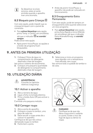 Se desactivar os sinais
sonoros, estes só serão
emitidos quando o aparelho
tiver uma anomalia.
8.2 Bloqueio para Crianças
Com esta opção, pode impedir que as
crianças brinquem com o painel de
comandos.
• Para activar/desactivar esta opção,
prima Temp. e Centrif. em simultâneo
até que o indicador se acenda/
apague.
Pode activar esta opção:
• Após premir Inicio/Pausa: as opções e
o botão de programa ficam
bloqueados.
• Antes de premir Inicio/Pausa: o
aparelho não pode ser colocado em
funcionamento.
8.3 Enxaguamento Extra
Permanente
Com esta opção, pode ter sempre um
enxaguamento extra quando seleccionar
um novo programa.
• Para activar/desactivar esta opção,
prima Extra Rapído e Inicio Diferido
em simultâneo até que o indicador
Extra Aclarado/Enxag. se acenda/
apague.
9. ANTES DA PRIMEIRA UTILIZAÇÃO
1. Coloque 2 litros de água no
compartimento do detergente
destinado à fase de lavagem.
Isto activa o sistema de escoamento.
2. Coloque uma pequena quantidade
de detergente no compartimento
destinado à fase de lavagem.
3. Seleccione e inicie um programa
para algodão com a temperatura
mais elevada, sem roupa.
Isto remove toda a sujidade do tambor e
da cuba.
10. UTILIZAÇÃO DIÁRIA
ADVERTÊNCIA!
Consulte os capítulos
relativos à segurança.
10.1 Activar o aparelho
1. Abra a torneira da água.
2. Ligue a ficha na tomada eléctrica.
3. Prima o botão Auto Off para activar o
aparelho.
É emitida uma pequena melodia.
10.2 Carregar roupa
1. Abra a porta do aparelho.
2. Coloque a roupa no tambor, uma
peça de cada vez.
3. Deve sacudir a roupa antes de a
colocar no aparelho.
Certifique-se de que não coloca
demasiada roupa no tambor.
4. Feche bem a porta.
CUIDADO!
Certifique-se de que não
deixa roupa entre o vedante
e a porta. Existe o risco de
fuga de água ou danos na
roupa.
PORTUGUÊS 17
 