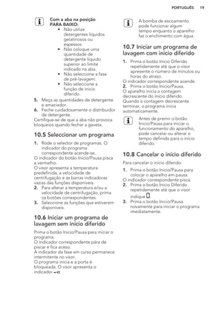 Com a aba na posição
PARA BAIXO:
• Não utilize
detergentes líquidos
gelatinosos ou
espessos.
• Não coloque uma
quantidade de
detergente líquido
superior ao limite
indicado na aba.
• Não seleccione a fase
de pré-lavagem.
• Não seleccione a
função de início
diferido.
5. Meça as quantidades de detergente
e amaciador.
6. Feche cuidadosamente o distribuidor
de detergente.
Certifique-se de que a aba não provoca
bloqueios quando fechar a gaveta.
10.5 Seleccionar um programa
1. Rode o selector de programas. O
indicador do programa
correspondente acende-se.
O indicador do botão Inicio/Pausa pisca
a vermelho.
O visor apresenta a temperatura
predefinida, a velocidade de
centrifugação e as barras indicadoras
vazias das funções disponíveis.
2. Para alterar a temperatura e/ou a
velocidade de centrifugação, prima
os botões correspondentes.
3. Seleccione as funções que estiverem
disponíveis.
10.6 Iniciar um programa de
lavagem sem início diferido
Prima o botão Inicio/Pausa para iniciar o
programa.
O indicador correspondente pára de
piscar e fica aceso.
A indicador da fase em curso permanece
intermitente no visor.
O programa inicia e a porta é
bloqueada. O visor apresenta o
indicador .
A bomba de escoamento
pode funcionar algum
tempo enquanto o aparelho
faz o enchimento com água.
10.7 Iniciar um programa de
lavagem com início diferido
1. Prima o botão Inicio Diferido
repetidamente até que o visor
apresente o número de minutos ou
horas do atraso.
O indicador correspondente acende.
2. Prima o botão Inicio/Pausa.
O aparelho inicia a contagem
decrescente do início diferido.
Quando a contagem decrescente
terminar, o programa inicia
automaticamente.
Antes de premir o botão
Inicio/Pausa para iniciar o
funcionamento do aparelho,
pode cancelar ou alterar o
tempo definido para o início
diferido.
10.8 Cancelar o início diferido
Para cancelar o início diferido:
1. Prima o botão Inicio/Pausa para
colocar o aparelho em pausa.
O indicador correspondente pisca.
2. Prima o botão Inicio Diferido
repetidamente até que o visor
indique .
3. Prima o botão Inicio/Pausa
novamente para iniciar o programa
imediatamente.
PORTUGUÊS 19
 
