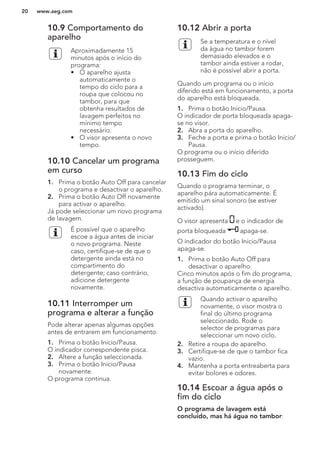 10.9 Comportamento do
aparelho
Aproximadamente 15
minutos após o início do
programa:
• O aparelho ajusta
automaticamente o
tempo do ciclo para a
roupa que colocou no
tambor, para que
obtenha resultados de
lavagem perfeitos no
mínimo tempo
necessário.
• O visor apresenta o novo
tempo.
10.10 Cancelar um programa
em curso
1. Prima o botão Auto Off para cancelar
o programa e desactivar o aparelho.
2. Prima o botão Auto Off novamente
para activar o aparelho.
Já pode seleccionar um novo programa
de lavagem.
É possível que o aparelho
escoe a água antes de iniciar
o novo programa. Neste
caso, certifique-se de que o
detergente ainda está no
compartimento do
detergente; caso contrário,
adicione detergente
novamente.
10.11 Interromper um
programa e alterar a função
Pode alterar apenas algumas opções
antes de entrarem em funcionamento.
1. Prima o botão Inicio/Pausa.
O indicador correspondente pisca.
2. Altere a função seleccionada.
3. Prima o botão Inicio/Pausa
novamente.
O programa continua.
10.12 Abrir a porta
Se a temperatura e o nível
da água no tambor forem
demasiado elevados e o
tambor ainda estiver a rodar,
não é possível abrir a porta.
Quando um programa ou o início
diferido está em funcionamento, a porta
do aparelho está bloqueada.
1. Prima o botão Inicio/Pausa.
O indicador de porta bloqueada apaga-
se no visor.
2. Abra a porta do aparelho.
3. Feche a porta e prima o botão Inicio/
Pausa.
O programa ou o início diferido
prosseguem.
10.13 Fim do ciclo
Quando o programa terminar, o
aparelho pára automaticamente. É
emitido um sinal sonoro (se estiver
activado).
O visor apresenta e o indicador de
porta bloqueada apaga-se.
O indicador do botão Inicio/Pausa
apaga-se.
1. Prima o botão Auto Off para
desactivar o aparelho.
Cinco minutos após o fim do programa,
a função de poupança de energia
desactiva automaticamente o aparelho.
Quando activar o aparelho
novamente, o visor mostra o
final do último programa
seleccionado. Rode o
selector de programas para
seleccionar um novo ciclo.
2. Retire a roupa do aparelho.
3. Certifique-se de que o tambor fica
vazio.
4. Mantenha a porta entreaberta para
evitar bolores e odores.
10.14 Escoar a água após o
fim do ciclo
O programa de lavagem está
concluído, mas há água no tambor:
www.aeg.com20
 