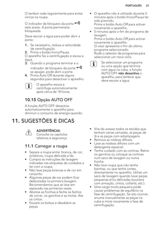 O tambor roda regularmente para evitar
vincos na roupa.
O indicador de bloqueio da porta
está aceso. A porta permanece
bloqueada.
Deve escoar a água para poder abrir a
porta:
1. Se necessário, reduza a velocidade
de centrifugação.
2. Prima o botão Inicio/Pausa.
O aparelho faz a centrifugação e escoa a
água.
3. Quando o programa terminar e o
indicador de bloqueio da porta
se apagar, pode abrir a porta.
4. Prima Auto Off durante alguns
segundos para desactivar o aparelho.
O aparelho escoa e
centrifuga automaticamente
após cerca de 18 horas.
10.15 Opção AUTO OFF
A função AUTO OFF desactiva
automaticamente o aparelho para
diminuir o consumo de energia quando:
• O aparelho não é utilizado durante 5
minutos após o botão Inicio/Pausa ter
sido premido.
Prima o botão Auto Off para activar
novamente o aparelho.
• 5 minutos após o fim do programa de
lavagem
Prima o botão Auto Off para activar
novamente o aparelho.
O visor apresenta o fim do último
programa seleccionado.
Rode o selector de programas para
seleccionar um novo ciclo.
Se seleccionar um programa
ou uma opção que termina
com água na cuba, a função
AUTO OFF não desactiva o
aparelho, para lembrar que
deve escoar a água.
11. SUGESTÕES E DICAS
ADVERTÊNCIA!
Consulte os capítulos
relativos à segurança.
11.1 Carregar a roupa
• Separe a roupa entre: branca, de cor,
sintéticos, roupa delicada e lãs.
• Cumpra as instruções de lavagem
indicadas nas etiquetas de cuidados a
ter com a roupa.
• Não lave peças brancas e de cor em
conjunto.
• Algumas peças de cor podem ficar
desbotadas na primeira lavagem.
Recomendamos que as lave em
separado nas primeiras vezes.
• Abotoe as fronhas e feche os fechos
de correr, os ganchos e as molas. Ate
os cintos.
• Esvazie os bolsos e desdobre as
peças.
• Vire do avesso todos os tecidos que
tenham várias camadas, as peças de
lã e as peças com estampagens.
• Remova as nódoas difíceis.
• Lave as nódoas difíceis com um
detergente especial.
• Tenha cuidado com as cortinas. Retire
os ganchos ou coloque as cortinas
num saco de lavagem ou numa
fronha.
• Não lave roupa que não tenha
bainhas, ou que tenha cortes,
directamente no aparelho. Utilize um
saco de lavagem quando lavar peças
pequenas e/ou delicadas (soutiens
com armação, cintos, collants, etc.).
• Uma carga muito pequena pode
causar problemas de equilíbrio na
fase de centrifugação. Se isto ocorrer,
arrume manualmente as peças na
cuba e inicie novamente a fase de
centrifugação.
PORTUGUÊS 21
 