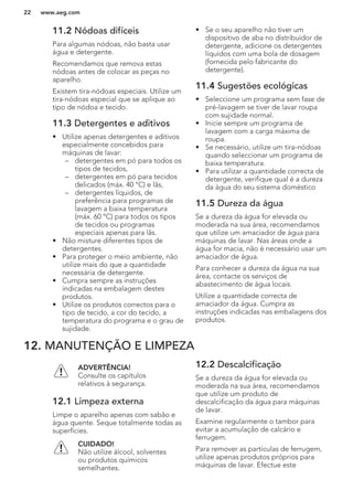 11.2 Nódoas difíceis
Para algumas nódoas, não basta usar
água e detergente.
Recomendamos que remova estas
nódoas antes de colocar as peças no
aparelho.
Existem tira-nódoas especiais. Utilize um
tira-nódoas especial que se aplique ao
tipo de nódoa e tecido.
11.3 Detergentes e aditivos
• Utilize apenas detergentes e aditivos
especialmente concebidos para
máquinas de lavar:
– detergentes em pó para todos os
tipos de tecidos,
– detergentes em pó para tecidos
delicados (máx. 40 °C) e lãs,
– detergentes líquidos, de
preferência para programas de
lavagem a baixa temperatura
(máx. 60 °C) para todos os tipos
de tecidos ou programas
especiais apenas para lãs.
• Não misture diferentes tipos de
detergentes.
• Para proteger o meio ambiente, não
utilize mais do que a quantidade
necessária de detergente.
• Cumpra sempre as instruções
indicadas na embalagem destes
produtos.
• Utilize os produtos correctos para o
tipo de tecido, a cor do tecido, a
temperatura do programa e o grau de
sujidade.
• Se o seu aparelho não tiver um
dispositivo de aba no distribuidor de
detergente, adicione os detergentes
líquidos com uma bola de dosagem
(fornecida pelo fabricante do
detergente).
11.4 Sugestões ecológicas
• Seleccione um programa sem fase de
pré-lavagem se tiver de lavar roupa
com sujidade normal.
• Inicie sempre um programa de
lavagem com a carga máxima de
roupa.
• Se necessário, utilize um tira-nódoas
quando seleccionar um programa de
baixa temperatura.
• Para utilizar a quantidade correcta de
detergente, verifique qual é a dureza
da água do seu sistema doméstico
11.5 Dureza da água
Se a dureza da água for elevada ou
moderada na sua área, recomendamos
que utilize um amaciador de água para
máquinas de lavar. Nas áreas onde a
água for macia, não é necessário usar um
amaciador de água.
Para conhecer a dureza da água na sua
área, contacte os serviços de
abastecimento de água locais.
Utilize a quantidade correcta de
amaciador da água. Cumpra as
instruções indicadas nas embalagens dos
produtos.
12. MANUTENÇÃO E LIMPEZA
ADVERTÊNCIA!
Consulte os capítulos
relativos à segurança.
12.1 Limpeza externa
Limpe o aparelho apenas com sabão e
água quente. Seque totalmente todas as
superfícies.
CUIDADO!
Não utilize álcool, solventes
ou produtos químicos
semelhantes.
12.2 Descalcificação
Se a dureza da água for elevada ou
moderada na sua área, recomendamos
que utilize um produto de
descalcificação da água para máquinas
de lavar.
Examine regularmente o tambor para
evitar a acumulação de calcário e
ferrugem.
Para remover as partículas de ferrugem,
utilize apenas produtos próprios para
máquinas de lavar. Efectue este
www.aeg.com22
 