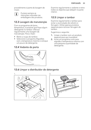 procedimento à parte da lavagem de
roupa.
Cumpra sempre as
instruções indicadas nas
embalagens dos produtos.
12.3 Lavagem de manutenção
Com os programas de baixa
temperatura, é possível que fique algum
detergente no tambor. Efectue
regularmente uma lavagem de
manutenção. Para o fazer:
• Retire a roupa do tambor.
• Seleccione o programa Algodões
com a temperatura máxima e coloque
um pouco de detergente.
12.4 Vedante da porta
Examine regularmente o vedante e retire
todos os objectos que estejam na parte
interior.
12.5 Limpar o tambor
Examine regularmente o tambor para
evitar a acumulação de calcário e
ferrugem. Utilize apenas produtos
especiais para remover ferrugem do
tambor.
Sugerimos o seguinte:
1. Limpe o tambor com um produto
especial para aço inoxidável.
2. Inicie um programa curto para
algodão à temperatura máxima com
uma pequena quantidade de
detergente.
12.6 Limpar o distribuidor de detergente
1.
1
2
2.
PORTUGUÊS 23
 