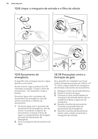 12.8 Limpar a mangueira de entrada e o filtro da válvula
1.
1
2
3
2.
3. 4.
45°
20°
12.9 Escoamento de
emergência
O aparelho não consegue escoar a água
devido a uma avaria.
Se isto ocorrer, siga os passos (1) a (9)
indicados na secção “Limpar o filtro de
escoamento”. Se necessário, limpe a
bomba.
Se escoar água com o processo de
escoamento de emergência, terá de
activar novamente o sistema de
escoamento:
1. Se escoar água com o processo de
escoamento de emergência, terá de
activar novamente o sistema de
escoamento: Coloque 2 litros de
água no compartimento de lavagem
principal do distribuidor de
detergente.
2. Inicie o programa de escoamento da
água.
12.10 Precauções contra a
formação de gelo
Se o aparelho for instalado num local
onde a temperatura possa ser inferior a 0
°C, retire a água restante da mangueira
de entrada e da bomba de escoamento.
1. Desligue a ficha da tomada eléctrica.
2. Feche a torneira da água.
3. Coloque as duas extremidades da
mangueira de entrada dentro de um
recipiente e deixe a água sair da
mangueira.
4. Esvazie a bomba de escoamento.
Consulte o procedimento de
escoamento de emergência.
5. Quando a bomba de escoamento
estiver vazia, instale novamente a
mangueira de entrada.
www.aeg.com26
 