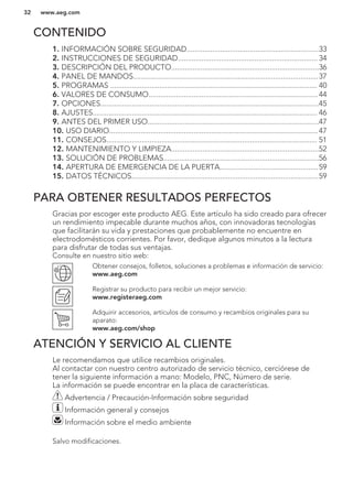 CONTENIDO
1. INFORMACIÓN SOBRE SEGURIDAD...................................................................33
2. INSTRUCCIONES DE SEGURIDAD....................................................................... 34
3. DESCRIPCIÓN DEL PRODUCTO...........................................................................36
4. PANEL DE MANDOS..............................................................................................37
5. PROGRAMAS ......................................................................................................... 40
6. VALORES DE CONSUMO......................................................................................44
7. OPCIONES...............................................................................................................45
8. AJUSTES.................................................................................................................. 46
9. ANTES DEL PRIMER USO.......................................................................................47
10. USO DIARIO..........................................................................................................47
11. CONSEJOS........................................................................................................... 51
12. MANTENIMIENTO Y LIMPIEZA...........................................................................52
13. SOLUCIÓN DE PROBLEMAS...............................................................................56
14. APERTURA DE EMERGENCIA DE LA PUERTA..................................................59
15. DATOS TÉCNICOS...............................................................................................59
PARA OBTENER RESULTADOS PERFECTOS
Gracias por escoger este producto AEG. Este artículo ha sido creado para ofrecer
un rendimiento impecable durante muchos años, con innovadoras tecnologías
que facilitarán su vida y prestaciones que probablemente no encuentre en
electrodomésticos corrientes. Por favor, dedique algunos minutos a la lectura
para disfrutar de todas sus ventajas.
Consulte en nuestro sitio web:
Obtener consejos, folletos, soluciones a problemas e información de servicio:
www.aeg.com
Registrar su producto para recibir un mejor servicio:
www.registeraeg.com
Adquirir accesorios, artículos de consumo y recambios originales para su
aparato:
www.aeg.com/shop
ATENCIÓN Y SERVICIO AL CLIENTE
Le recomendamos que utilice recambios originales.
Al contactar con nuestro centro autorizado de servicio técnico, cerciórese de
tener la siguiente información a mano: Modelo, PNC, Número de serie.
La información se puede encontrar en la placa de características.
Advertencia / Precaución-Información sobre seguridad
Información general y consejos
Información sobre el medio ambiente
Salvo modificaciones.
www.aeg.com32
 