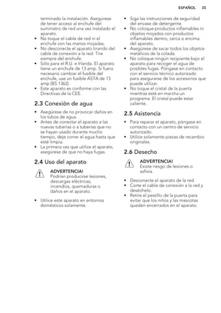 terminado la instalación. Asegúrese
de tener acceso al enchufe del
suministro de red una vez instalado el
aparato.
• No toque el cable de red ni el
enchufe con las manos mojadas.
• No desconecte el aparato tirando del
cable de conexión a la red. Tire
siempre del enchufe.
• Sólo para el R.U. e Irlanda. El aparato
tiene un enchufe de 13 amp. Si fuera
necesario cambiar el fusible del
enchufe, use un fusible ASTA de 13
amp (BS 1362).
• Este aparato es conforme con las
Directivas de la CEE.
2.3 Conexión de agua
• Asegúrese de no provocar daños en
los tubos de agua.
• Antes de conectar el aparato a las
nuevas tuberías o a tuberías que no
se hayan usado durante mucho
tiempo, deje correr el agua hasta que
esté limpia.
• La primera vez que utilice el aparato,
asegúrese de que no haya fugas.
2.4 Uso del aparato
ADVERTENCIA!
Podrían producirse lesiones,
descargas eléctricas,
incendios, quemaduras o
daños en el aparato.
• Utilice este aparato en entornos
domésticos solamente.
• Siga las instrucciones de seguridad
del envase de detergente.
• No coloque productos inflamables ni
objetos mojados con productos
inflamables dentro, cerca o encima
del aparato.
• Asegúrese de sacar todos los objetos
metálicos de la colada.
• No coloque ningún recipiente bajo el
aparato para recoger el agua de
posibles fugas. Póngase en contacto
con el servicio técnico autorizado
para asegurarse de los accesorios que
puede utilizar.
• No toque el cristal de la puerta
mientras esté en marcha un
programa. El cristal puede estar
caliente.
2.5 Asistencia
• Para reparar el aparato, póngase en
contacto con un centro de servicio
autorizado.
• Utilice solamente piezas de recambio
originales.
2.6 Desecho
ADVERTENCIA!
Existe riesgo de lesiones o
asfixia.
• Desconecte el aparato de la red.
• Corte el cable de conexión a la red y
deséchelo.
• Retire el pestillo de la puerta para
evitar que los niños y las mascotas
queden encerrados en el aparato.
ESPAÑOL 35
 
