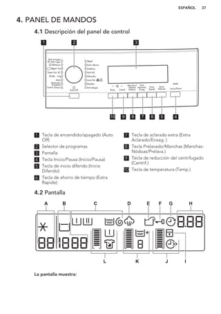 4. PANEL DE MANDOS
4.1 Descripción del panel de control
1 2 3
45678910
1 Tecla de encendido/apagado (Auto
Off)
2 Selector de programas
3 Pantalla
4 Tecla Inicio/Pausa (Inicio/Pausa)
5 Tecla de inicio diferido (Inicio
Diferido)
6 Tecla de ahorro de tiempo (Extra
Rapido)
7 Tecla de aclarado extra (Extra
Aclarado/Enxag. )
8 Tecla Prelavado/Manchas (Manchas-
Nódoas/Prelava.)
9 Tecla de reducción del centrifugado
(Centrif.)
10 Tecla de temperatura (Temp.)
4.2 Pantalla
A H
JKL
C D E F GB
I
La pantalla muestra:
ESPAÑOL 37
 