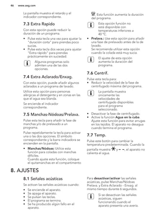 La pantalla muestra el retardo y el
indicador correspondiente.
7.3 Extra Rapido
Con esta opción puede reducir la
duración de un programa.
• Pulse esta tecla una vez para ajustar la
"duración corta" para prendas poco
sucias.
• Pulse esta tecla dos veces para ajustar
"Extra rápido" para prendas
prácticamente sin suciedad.
Algunos programas solo
admiten una de las dos
opciones.
7.4 Extra Aclarado/Enxag.
Con esta opción, puede añadir algunos
aclarados a un programa de lavado.
Utilice esta opción para personas
alérgicas al detergente y en zonas en las
que el agua sea blanda.
Se enciende el indicador
correspondiente.
7.5 Manchas-Nódoas/Prelava.
Pulse esta tecla para añadir la fase de
manchas y/o de prelavado a un
programa.
Pulse repetidamente la tecla para activar
una o las dos opciones. El símbolo
correspondiente y la barra indicadora se
encienden en la pantalla.
• Manchas/Nódoas: Utilice esta
función para coladas con manchas
difíciles.
Cuando ajuste esta función, coloque
el quitamanchas en el compartimento
. Esta función aumenta la duración
del programa.
Esta opción función no
está disponible con
temperaturas inferiores a
40 °C.
• Prelava.: Use esta opción para añadir
una fase de prelavado antes de la de
lavado.
Se recomienda utilizar esta opción
cuando la colada está muy sucia.
El ajuste de esta opción
aumenta la duración del
programa.
7.6 Centrif.
Pulse esta tecla para:
• Reducir la velocidad de la fase de
centrifugado máxima del programa.
La pantalla muestra
únicamente las
velocidades de
centrifugado disponibles
para el programa
seleccionado.
• Desactivar la fase de centrifugado.
• Active la función Agua en la cuba.
Ajuste esta función para evitar arrugas
en los tejidos. El aparato no desagua
cuando termina el programa.
7.7 Temp.
Pulse este botón para cambiar la
temperatura predeterminada. Cuando la
pantalla muestra y , el aparato no
calienta el agua.
8. AJUSTES
8.1 Señales acústicas
Se activan las señales acústicas cuando:
• Se enciende el aparato.
• Se apaga el aparato.
• Se pulsan las teclas.
• El programa se termina.
• Se ha producido algún fallo en el
aparato.
Para desactivar/activar las señales
acústicas, pulse Manchas/Nódoas
Prelava. y Extra Aclarado - Enxag. al
mismo tiempo durante 6 segundos.
Si se desactivan las señales
acústicas, siguen
funcionando cuando el
aparato presenta una avería.
www.aeg.com46
 