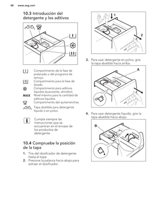 10.3 Introducción del
detergente y los aditivos
Compartimento de la fase de
prelavado o del programa de
remojo.
Compartimento para la fase de
lavado.
Compartimento para aditivos
líquidos (suavizante, almidón).
Nivel máximo para la cantidad de
aditivos líquidos.
Compartimento del quitamanchas.
Tapa abatible para detergente
líquido o en polvo.
Cumpla siempre las
instrucciones que se
encuentran en el envase de
los productos de
detergente.
10.4 Compruebe la posición
de la tapa
1. Tire del dosificador de detergente
hasta el tope.
2. Presione la palanca hacia abajo para
extraer el dosificador.
1
2
3. Para usar detergente en polvo, gire
la tapa abatible hacia arriba.
A
4. Para usar detergente líquido, gire la
tapa abatible hacia abajo.
B
www.aeg.com48
 