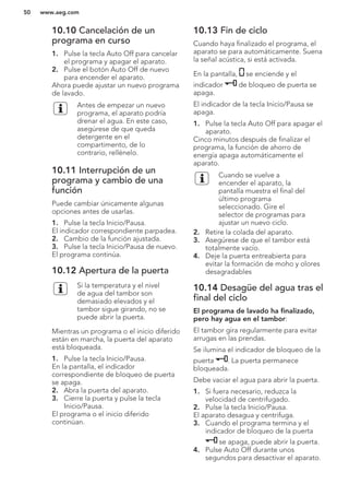 10.10 Cancelación de un
programa en curso
1. Pulse la tecla Auto Off para cancelar
el programa y apagar el aparato.
2. Pulse el botón Auto Off de nuevo
para encender el aparato.
Ahora puede ajustar un nuevo programa
de lavado.
Antes de empezar un nuevo
programa, el aparato podría
drenar el agua. En este caso,
asegúrese de que queda
detergente en el
compartimento, de lo
contrario, rellénelo.
10.11 Interrupción de un
programa y cambio de una
función
Puede cambiar únicamente algunas
opciones antes de usarlas.
1. Pulse la tecla Inicio/Pausa.
El indicador correspondiente parpadea.
2. Cambio de la función ajustada.
3. Pulse la tecla Inicio/Pausa de nuevo.
El programa continúa.
10.12 Apertura de la puerta
Si la temperatura y el nivel
de agua del tambor son
demasiado elevados y el
tambor sigue girando, no se
puede abrir la puerta.
Mientras un programa o el inicio diferido
están en marcha, la puerta del aparato
está bloqueada.
1. Pulse la tecla Inicio/Pausa.
En la pantalla, el indicador
correspondiente de bloqueo de puerta
se apaga.
2. Abra la puerta del aparato.
3. Cierre la puerta y pulse la tecla
Inicio/Pausa.
El programa o el inicio diferido
continúan.
10.13 Fin de ciclo
Cuando haya finalizado el programa, el
aparato se para automáticamente. Suena
la señal acústica, si está activada.
En la pantalla, se enciende y el
indicador de bloqueo de puerta se
apaga.
El indicador de la tecla Inicio/Pausa se
apaga.
1. Pulse la tecla Auto Off para apagar el
aparato.
Cinco minutos después de finalizar el
programa, la función de ahorro de
energía apaga automáticamente el
aparato.
Cuando se vuelve a
encender el aparato, la
pantalla muestra el final del
último programa
seleccionado. Gire el
selector de programas para
ajustar un nuevo ciclo.
2. Retire la colada del aparato.
3. Asegúrese de que el tambor está
totalmente vacío.
4. Deje la puerta entreabierta para
evitar la formación de moho y olores
desagradables
10.14 Desagüe del agua tras el
final del ciclo
El programa de lavado ha finalizado,
pero hay agua en el tambor:
El tambor gira regularmente para evitar
arrugas en las prendas.
Se ilumina el indicador de bloqueo de la
puerta . La puerta permanece
bloqueada.
Debe vaciar el agua para abrir la puerta.
1. Si fuera necesario, reduzca la
velocidad de centrifugado.
2. Pulse la tecla Inicio/Pausa.
El aparato desagua y centrifuga.
3. Cuando el programa termina y el
indicador de bloqueo de la puerta
se apaga, puede abrir la puerta.
4. Pulse Auto Off durante unos
segundos para desactivar el aparato.
www.aeg.com50
 