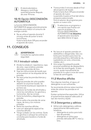 El electrodoméstico
desagua y centrifuga
automáticamente después
de unas 18 horas.
10.15 Opción DESCONEXIÓN
AUTOMÁTICA
La función DESCONEXIÓN
AUTOMÁTICA apaga automáticamente
el aparato para reducir el consumo de
energía cuando:
• No se utiliza el aparato durante 5
minutos antes de pulsar la tecla
Inicio/Pausa.
Pulse la tecla Auto Off para encender
el aparato de nuevo.
• Transcurridos 5 minutos desde el final
del programa de lavado
Pulse la tecla Auto Off para encender
el aparato de nuevo.
La pantalla muestra el final del último
programa seleccionado.
Gire el selector de programas para
ajustar un nuevo ciclo.
Si selecciona un programa o
una opción que finaliza con
agua en el tambor, la
función DESCONEXIÓN
AUTOMÁTICA no desactiva
el aparato para recordarle
que debe drenar el agua.
11. CONSEJOS
ADVERTENCIA!
Consulte los capítulos sobre
seguridad.
11.1 Introducir colada
• Divida la colada en: ropa blanca, ropa
de color, ropa sintética, prendas
delicadas y prendas de lana.
• Siga las instrucciones de lavado que
se encuentran en las etiquetas de las
prendas.
• No lave juntas las prendas blancas y
de color.
• Algunas prendas de color pueden
desteñir en el primer lavado. Se
recomienda lavarlas por separado la
primera vez.
• Abotone las fundas de almohadas y
cierre las cremalleras, los ganchos y
los broches. Ate las correas.
• Vacíe los bolsillos y despliegue las
prendas.
• Dé la vuelta a las prendas de varias
capas, de lana y con motivos
pintados.
• Retire las manchas difíciles.
• Lave con detergente especial las
manchas difíciles.
• Tenga cuidado con las cortinas. Quite
los ganchos o coloque las cortinas en
una bolsa para lavadora o funda de
almohada.
• No lave en el aparato prendas sin
dobladillos o desgarradas. Use una
bolsa para lavadora para lavar las
prendas pequeñas y delicadas (p. ej.,
sujetadores con aros, cinturones,
medias, etc.).
• Una carga muy pequeña puede
provocar problemas de desequilibrio
en la fase de centrifugado. Si esto
ocurre, ajuste manualmente las
prendas en la cuba e inicie de nuevo
la fase de centrifugado.
11.2 Manchas difíciles
Para algunas manchas, el agua y el
detergente no son suficientes.
Se recomienda eliminar estas manchas
antes de colocar las prendas en el
aparato.
Existen quitamanchas especiales. Utilice
el quitamanchas especial adecuado al
tipo de mancha y tejido.
11.3 Detergentes y aditivos
• Utilice solo detergentes y aditivos
especialmente fabricados para
lavadoras:
– detergente en polvo para todo
tipo de prendas,
– detergente en polvo para
prendas delicadas (40 °C máx.) y
lana,
ESPAÑOL 51
 