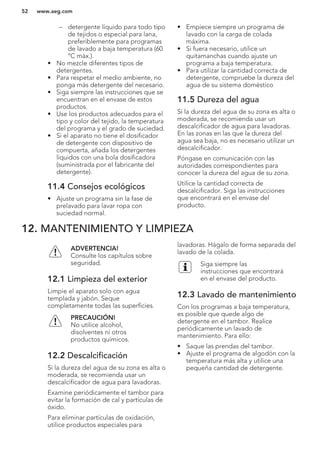 – detergente líquido para todo tipo
de tejidos o especial para lana,
preferiblemente para programas
de lavado a baja temperatura (60
°C máx.).
• No mezcle diferentes tipos de
detergentes.
• Para respetar el medio ambiente, no
ponga más detergente del necesario.
• Siga siempre las instrucciones que se
encuentran en el envase de estos
productos.
• Use los productos adecuados para el
tipo y color del tejido, la temperatura
del programa y el grado de suciedad.
• Si el aparato no tiene el dosificador
de detergente con dispositivo de
compuerta, añada los detergentes
líquidos con una bola dosificadora
(suministrada por el fabricante del
detergente).
11.4 Consejos ecológicos
• Ajuste un programa sin la fase de
prelavado para lavar ropa con
suciedad normal.
• Empiece siempre un programa de
lavado con la carga de colada
máxima.
• Si fuera necesario, utilice un
quitamanchas cuando ajuste un
programa a baja temperatura.
• Para utilizar la cantidad correcta de
detergente, compruebe la dureza del
agua de su sistema doméstico
11.5 Dureza del agua
Si la dureza del agua de su zona es alta o
moderada, se recomienda usar un
descalcificador de agua para lavadoras.
En las zonas en las que la dureza del
agua sea baja, no es necesario utilizar un
descalcificador.
Póngase en comunicación con las
autoridades correspondientes para
conocer la dureza del agua de su zona.
Utilice la cantidad correcta de
descalcificador. Siga las instrucciones
que encontrará en el envase del
producto.
12. MANTENIMIENTO Y LIMPIEZA
ADVERTENCIA!
Consulte los capítulos sobre
seguridad.
12.1 Limpieza del exterior
Limpie el aparato solo con agua
templada y jabón. Seque
completamente todas las superficies.
PRECAUCIÓN!
No utilice alcohol,
disolventes ni otros
productos químicos.
12.2 Descalcificación
Si la dureza del agua de su zona es alta o
moderada, se recomienda usar un
descalcificador de agua para lavadoras.
Examine periódicamente el tambor para
evitar la formación de cal y partículas de
óxido.
Para eliminar partículas de oxidación,
utilice productos especiales para
lavadoras. Hágalo de forma separada del
lavado de la colada.
Siga siempre las
instrucciones que encontrará
en el envase del producto.
12.3 Lavado de mantenimiento
Con los programas a baja temperatura,
es posible que quede algo de
detergente en el tambor. Realice
periódicamente un lavado de
mantenimiento. Para ello:
• Saque las prendas del tambor.
• Ajuste el programa de algodón con la
temperatura más alta y utilice una
pequeña cantidad de detergente.
www.aeg.com52
 