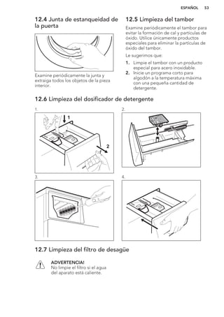 12.4 Junta de estanqueidad de
la puerta
Examine periódicamente la junta y
extraiga todos los objetos de la pieza
interior.
12.5 Limpieza del tambor
Examine periódicamente el tambor para
evitar la formación de cal y partículas de
óxido. Utilice únicamente productos
especiales para eliminar la partículas de
óxido del tambor.
Le sugerimos que:
1. Limpie el tambor con un producto
especial para acero inoxidable.
2. Inicie un programa corto para
algodón a la temperatura máxima
con una pequeña cantidad de
detergente.
12.6 Limpieza del dosificador de detergente
1.
1
2
2.
3. 4.
12.7 Limpieza del filtro de desagüe
ADVERTENCIA!
No limpie el filtro si el agua
del aparato está caliente.
ESPAÑOL 53
 
