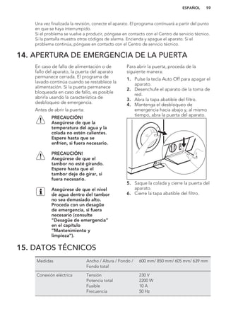 Una vez finalizada la revisión, conecte el aparato. El programa continuará a partir del punto
en que se haya interrumpido.
Si el problema se vuelve a producir, póngase en contacto con el Centro de servicio técnico.
Si la pantalla muestra otros códigos de alarma. Encienda y apague el aparato. Si el
problema continúa, póngase en contacto con el Centro de servicio técnico.
14. APERTURA DE EMERGENCIA DE LA PUERTA
En caso de fallo de alimentación o de
fallo del aparato, la puerta del aparato
permanece cerrada. El programa de
lavado continúa cuando se restablece la
alimentación. Si la puerta permanece
bloqueada en caso de fallo, es posible
abrirla usando la característica de
desbloqueo de emergencia.
Antes de abrir la puerta:
PRECAUCIÓN!
Asegúrese de que la
temperatura del agua y la
colada no estén calientes.
Espere hasta que se
enfríen, si fuera necesario.
PRECAUCIÓN!
Asegúrese de que el
tambor no esté girando.
Espere hasta que el
tambor deje de girar, si
fuera necesario.
Asegúrese de que el nivel
de agua dentro del tambor
no sea demasiado alto.
Proceda con un desagüe
de emergencia, si fuera
necesario (consulte
“Desagüe de emergencia”
en el capítulo
“Mantenimiento y
limpieza”).
Para abrir la puerta, proceda de la
siguiente manera:
1. Pulse la tecla Auto Off para apagar el
aparato.
2. Desenchufe el aparato de la toma de
red.
3. Abra la tapa abatible del filtro.
4. Mantenga el desbloqueo de
emergencia hacia abajo y, al mismo
tiempo, abra la puerta del aparato.
5. Saque la colada y cierre la puerta del
aparato.
6. Cierre la tapa abatible del filtro.
15. DATOS TÉCNICOS
Medidas Ancho / Altura / Fondo /
Fondo total
600 mm/ 850 mm/ 605 mm/ 639 mm
Conexión eléctrica Tensión
Potencia total
Fusible
Frecuencia
230 V
2200 W
10 A
50 Hz
ESPAÑOL 59
 