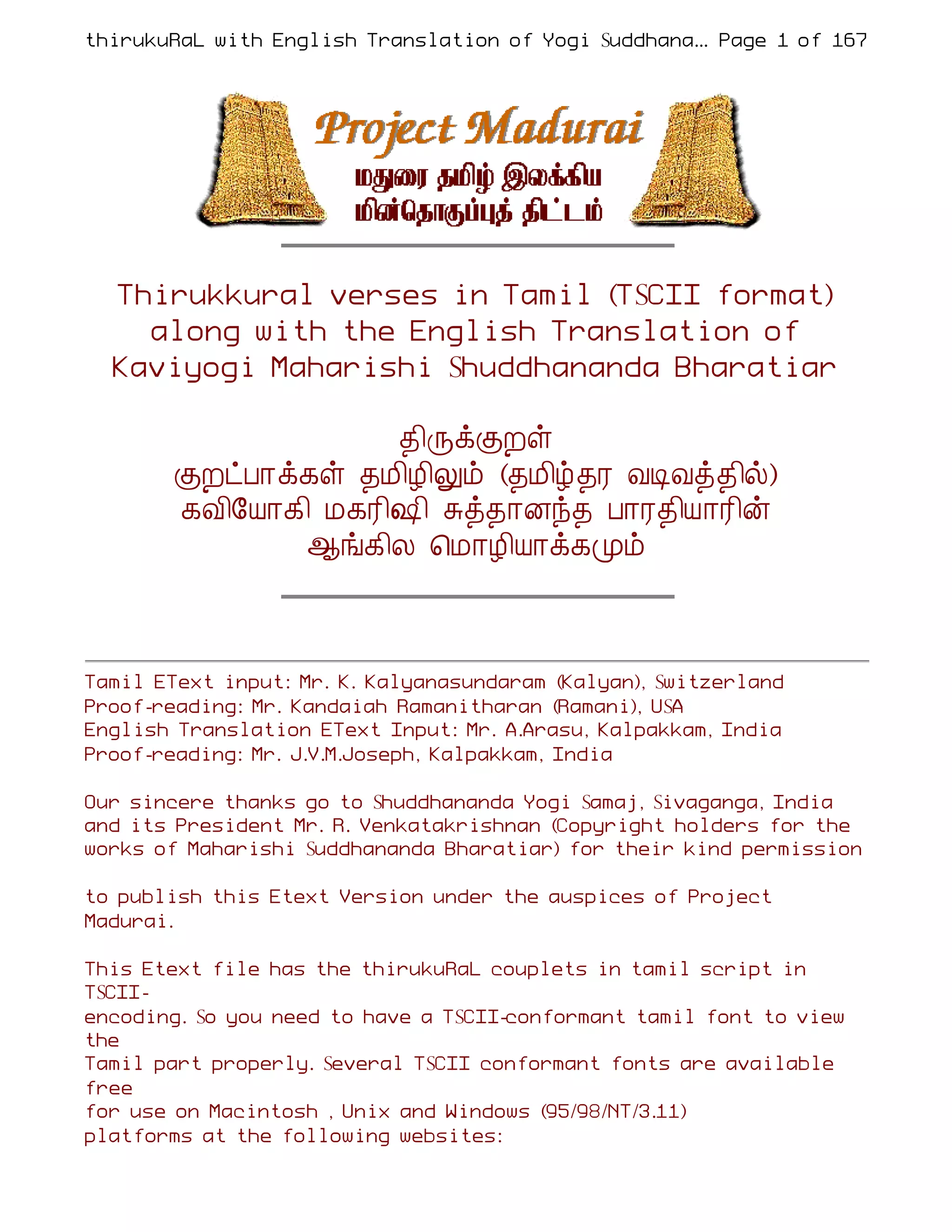 thirukuRaL with English Translation of Yogi Suddhanantha Bharathiar
                                                    ... Page 1 of 167




  Thirukkural verses in Tamil (TSCII format)
    along with the English Translation of
  Kaviyogi Maharishi Shuddhananda Bharatiar

                     ¾¢ÕìÌÈû
        ÌÈðÀ¡ì¸û ¾Á¢Æ¢Öõ (¾Á¢ú¾Ã ÅÊÅò¾¢ø)
        ¸Å¢§Â¡¸¢ Á¸Ã¢„¢ Íò¾¡Éó¾ À¡Ã¾¢Â¡Ã¢ý
               ¬í¸¢Ä ¦Á¡Æ¢Â¡ì¸Óõ



Tamil EText input: Mr. K. Kalyanasundaram (Kalyan), Switzerland
Proof-reading: Mr. Kandaiah Ramanitharan (Ramani), USA
English Translation EText Input: Mr. A.Arasu, Kalpakkam, India
Proof-reading: Mr. J.V.M.Joseph, Kalpakkam, India

Our sincere thanks go to Shuddhananda Yogi Samaj, Sivaganga, India
and its President Mr. R. Venkatakrishnan (Copyright holders for the
works of Maharishi Suddhananda Bharatiar) for their kind permission

to publish this Etext Version under the auspices of Project
Madurai.

This Etext file has the thirukuRaL couplets in tamil script in
TSCII-
encoding. So you need to have a TSCII-conformant tamil font to view
the
Tamil part properly. Several TSCII conformant fonts are available
free
for use on Macintosh , Unix and Windows (95/98/NT/3.11)
platforms at the following websites:
 