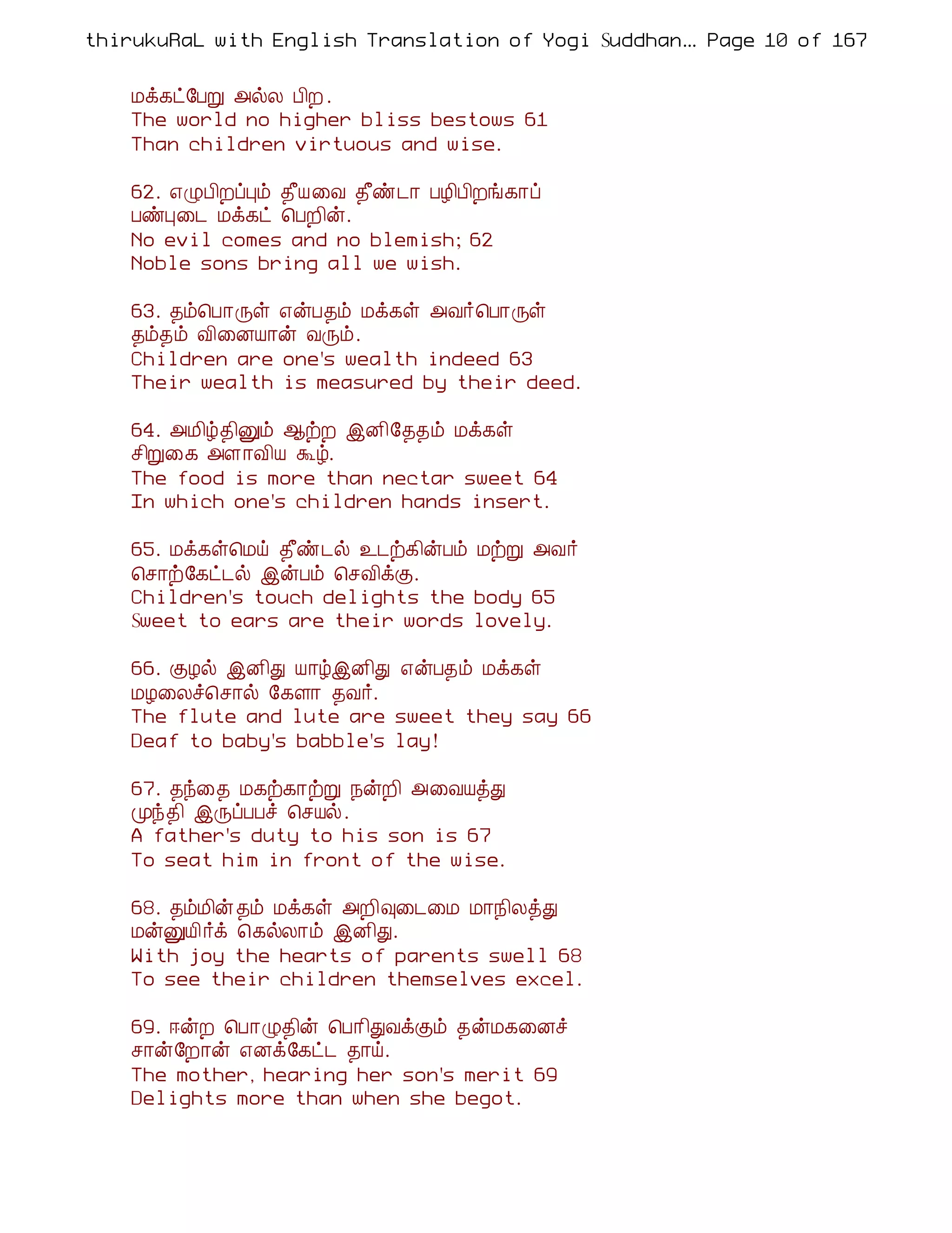 thirukuRaL with English Translation of Yogi Suddhanantha Bharathiar
                                                   ... Page 10 of 167


    Áì¸ð§ÀÚ «øÄ À¢È .
    The world no higher bliss bestows 61
    Than children virtuous and wise.

    62. ±ØÀ¢ÈôÒõ ¾£Â¨Å ¾£ñ¼¡ ÀÆ¢À¢Èí¸¡ô
    ÀñÒ¨¼ Áì¸ð ¦ÀÈ¢ý.
    No evil comes and no blemish; 62
    Noble sons bring all we wish.

    63. ¾õ¦À¡Õû ±ýÀ¾õ Áì¸û «Å÷¦À¡Õû
    ¾õ¾õ Å¢¨ÉÂ¡ý ÅÕõ.
    Children are one's wealth indeed 63
    Their wealth is measured by their deed.

    64. «Á¢ú¾¢Ûõ ¬üÈ þÉ¢§¾¾õ Áì¸û
    º¢Ú¨¸ «Ç¡Å¢Â Üú.
    The food is more than nectar sweet 64
    In which one's children hands insert.

    65. Áì¸û¦Áö ¾£ñ¼ø ¯¼ü¸¢ýÀõ ÁüÚ «Å÷
    ¦º¡ü§¸ð¼ø þýÀõ ¦ºÅ¢ìÌ.
    Children's touch delights the body 65
    Sweet to ears are their words lovely.

    66. ÌÆø þÉ¢Ð Â¡úþÉ¢Ð ±ýÀ¾õ Áì¸û
    ÁÆ¨Äî¦º¡ø §¸Ç¡ ¾Å÷.
    The flute and lute are sweet they say 66
    Deaf to baby's babble's lay!

    67. ¾ó¨¾ Á¸ü¸¡üÚ ¿ýÈ¢ «¨ÅÂòÐ
    Óó¾¢ þÕôÀÀî ¦ºÂø.
    A father's duty to his son is 67
    To seat him in front of the wise.

    68. ¾õÁ¢ý ¾õ Áì¸û «È¢×¨¼¨Á Á¡¿¢ÄòÐ
    ÁýÛÂ¢ ÷ì ¦¸øÄ¡õ þÉ¢Ð.
    With joy the hearts of parents swell 68
    To see their children themselves excel.

    69. ®ýÈ ¦À¡Ø¾¢ý ¦À¡¢ÐÅìÌõ ¾ýÁ¸¨Éî
    º¡ý§È¡ý ±Éì§¸ð¼ ¾¡ö.
    The mother, hearing her son's merit 69
    Delights more than when she begot.
 