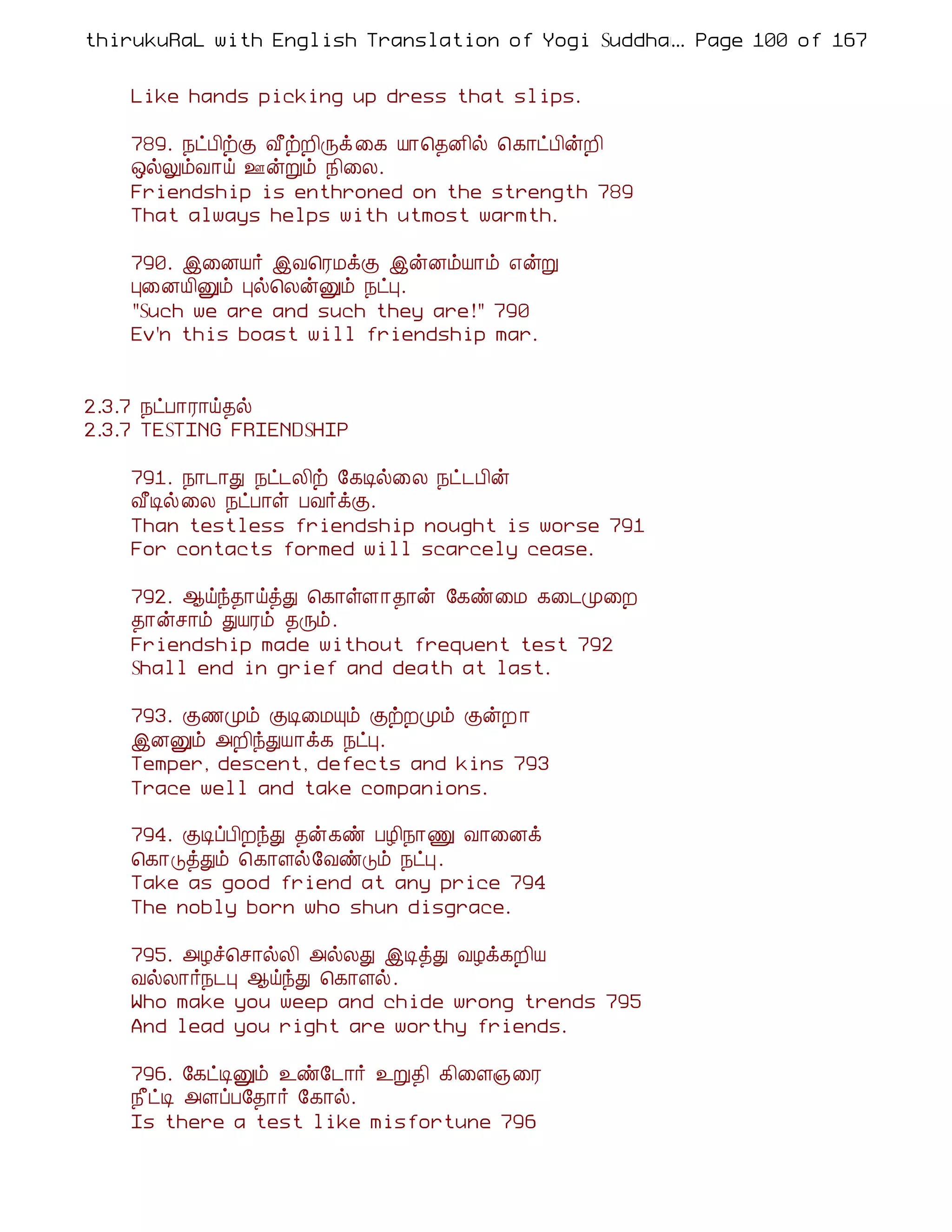 thirukuRaL with English Translation of Yogi Suddhanantha Bharathiar
                                                  ... Page 100 of 167


    Like hands picking up dress that slips.

    789. ¿ðÀ¢üÌ Å£üÈ¢Õì ¨¸ Â¡¦¾É¢ø ¦¸¡ðÀ¢ýÈ¢
    ´øÖõÅ¡ö °ýÚõ ¿¢¨Ä.
    Friendship is enthroned on the strength 789
    That always helps with utmost warmth.

    790. þ¨ÉÂ÷ þÅ¦ÃÁìÌ þýÉõÂ¡õ ±ýÚ
    Ò¨ÉÂ¢Ûõ Òø¦ÄýÛõ ¿ðÒ.
    "Such we are and such they are!" 790
    Ev'n this boast will friendship mar.


2.3.7 ¿ðÀ¡Ã¡ö¾ø
2.3.7 TESTING FRIENDSHIP

    791. ¿¡¼¡Ð ¿ð¼Ä¢ü §¸Êø¨Ä ¿ð¼À¢ý
    Å£Êø¨Ä ¿ðÀ¡û ÀÅ÷ìÌ.
    Than testless friendship nought is worse 791
    For contacts formed will scarcely cease.

    792. ¬öó¾¡öòÐ ¦¸¡ûÇ¡¾¡ý §¸ñ¨Á ¸¨¼Ó¨È
    ¾¡ýº¡õ ÐÂÃõ ¾Õõ.
    Friendship made without frequent test 792
    Shall end in grief and death at last.

    793. Ì½Óõ ÌÊ¨ÁÔõ ÌüÈÓõ ÌýÈ ¡
    þÉÛõ «È¢óÐÂ¡ì¸ ¿ðÒ.
    Temper, descent, defects and kins 793
    Trace well and take companions.

    794. ÌÊôÀ¢ÈóÐ ¾ý¸ñ ÀÆ¢¿¡Ï Å¡¨Éì
    ¦¸¡ÎòÐõ ¦¸¡Çø§ÅñÎõ ¿ðÒ.
    Take as good friend at any price 794
    The nobly born who shun disgrace.

    795. «Æî¦º¡øÄ¢ «øÄÐ þÊòÐ ÅÆì¸È¢Â
    ÅøÄ¡÷¿¼Ò ¬öóÐ ¦¸¡Çø.
    Who make you weep and chide wrong trends 795
    And lead you right are worthy friends.

    796. §¸ðÊÛõ ¯ñ§¼¡÷ ¯Ú¾¢ ¸¢¨Ç»¨Ã
    ¿£ðÊ «ÇôÀ§¾¡÷ §¸¡ø.
    Is there a test like misfortune 796
 