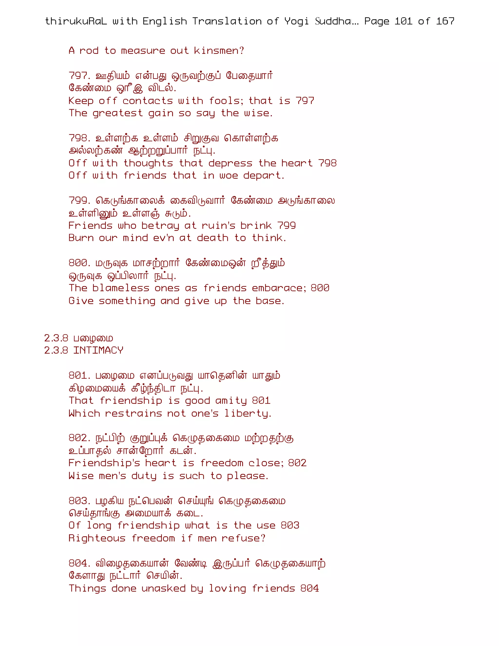 thirukuRaL with English Translation of Yogi Suddhanantha Bharathiar
                                                  ... Page 101 of 167


    A rod to measure out kinsmen?

    797. °¾¢Âõ ±ýÀÐ ´ÕÅüÌô §À¨¾Â¡÷
    §¸ñ¨Á ´¡£þ Å¢¼ø.
    Keep off contacts with fools; that is 797
    The greatest gain so say the wise.

    798. ¯ûÇü¸ ¯ûÇõ º¢ÚÌÅ ¦¸¡ûÇü¸
    «øÄü¸ñ ¬üÈÚôÀ¡÷ ¿ðÒ.
    Off with thoughts that depress the heart 798
    Off with friends that in woe depart.

    799. ¦¸Îí¸¡¨Äì ¨¸Å¢ÎÅ¡÷ §¸ñ¨Á «Îí¸¡¨Ä
    ¯ûÇ¢Ûõ ¯ûÇï ÍÎõ.
    Friends who betray at ruin's brink 799
    Burn our mind ev'n at death to think.

    800. ÁÕ×¸ Á¡ºüÈ¡÷ §¸ñ¨Á´ý È£òÐõ
    ´Õ×¸ ´ôÀ¢Ä¡÷ ¿ðÒ.
    The blameless ones as friends embarace; 800
    Give something and give up the base.


2.3.8 À¨Æ¨Á
2.3.8 INTIMACY

    801. À¨Æ¨Á ±ÉôÀÎÅÐ Â¡¦¾É¢ý Â¡Ðõ
    ¸¢Æ¨Á¨Âì ¸£úó¾¢¼¡ ¿ðÒ.
    That friendship is good amity 801
    Which restrains not one's liberty.

    802. ¿ðÀ¢ü ÌÚôÒì ¦¸Ø¾¨¸¨Á ÁüÈ¾üÌ
    ¯ôÀ¡¾ø º¡ý§È¡÷ ¸¼ý.
    Friendship's heart is freedom close; 802
    Wise men's duty is such to please.

    803. ÀÆ¸¢Â ¿ð¦ÀÅý ¦ºöÔí ¦¸Ø¾¨¸¨Á
    ¦ºö¾¡íÌ «¨ÁÂ¡ì ¸¨¼.
    Of long friendship what is the use 803
    Righteous freedom if men refuse?

    804. Å¢¨Æ¾¨¸Â¡ý §ÅñÊ þÕôÀ ÷ ¦¸Ø¾¨¸Â¡ü
    §¸Ç¡Ð ¿ð¼¡÷ ¦ºÂ¢ý.
    Things done unasked by loving friends 804
 
