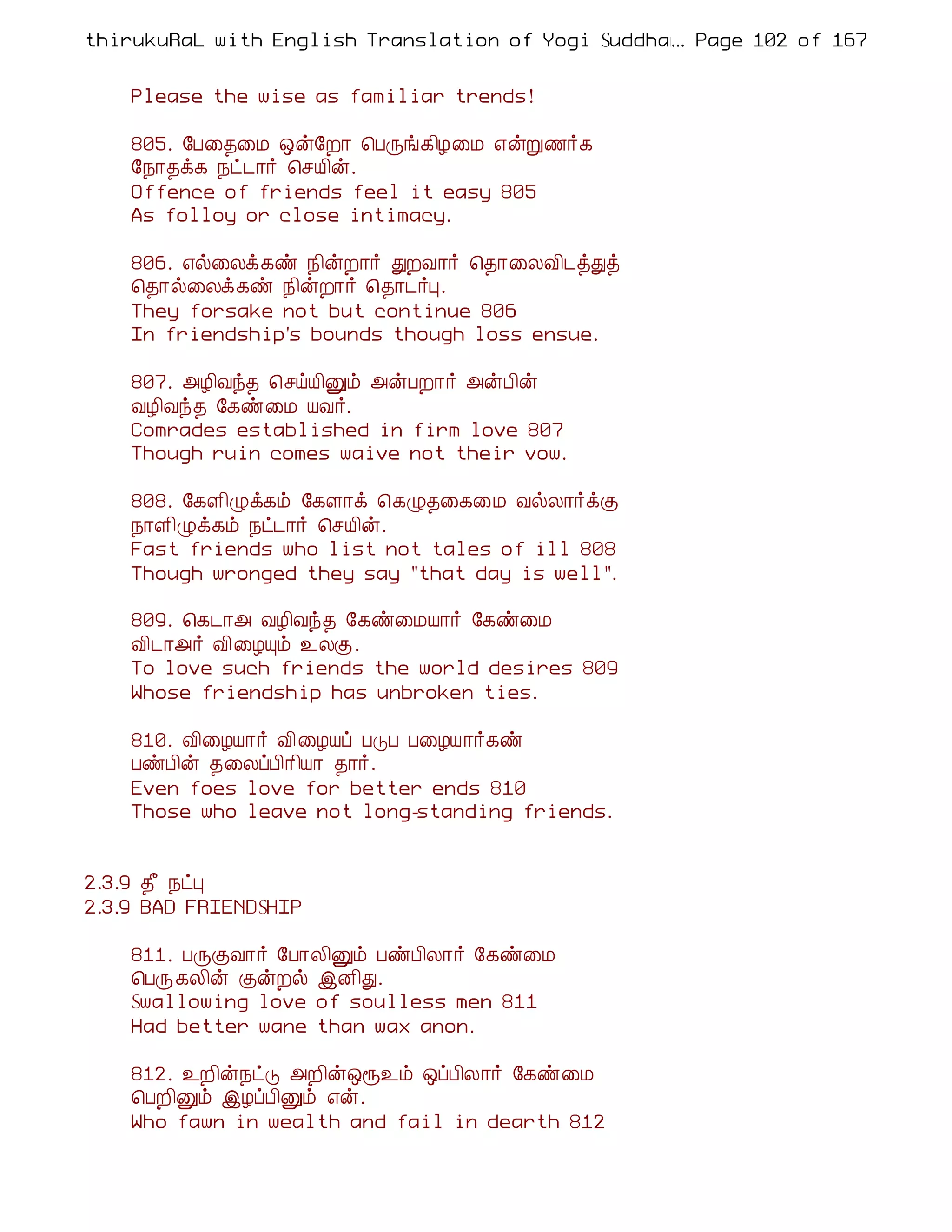 thirukuRaL with English Translation of Yogi Suddhanantha Bharathiar
                                                  ... Page 102 of 167


    Please the wise as familiar trends!

    805. §À¨¾¨Á ´ý§È¡ ¦ÀÕí¸¢Æ¨Á ±ýÚ½÷¸
    §¿¡¾ì¸ ¿ð¼¡÷ ¦ºÂ¢ý.
    Offence of friends feel it easy 805
    As folloy or close intimacy.

    806. ±ø¨Äì¸ñ ¿¢ýÈ¡÷ ÐÈÅ¡÷ ¦¾¡¨ÄÅ¢¼òÐò
    ¦¾¡ø¨Äì¸ñ ¿¢ýÈ¡÷ ¦¾¡¼÷Ò.
    They forsake not but continue 806
    In friendship's bounds though loss ensue.

    807. «Æ¢Åó¾ ¦ºöÂ¢Ûõ «ýÀÈ¡÷ «ýÀ¢ý
    ÅÆ¢Åó¾ §¸ñ¨Á ÂÅ÷.
    Comrades established in firm love 807
    Though ruin comes waive not their vow.

    808. §¸Ç¢Øì¸õ §¸Ç¡ì ¦¸Ø¾¨¸¨Á ÅøÄ¡÷ìÌ
    ¿¡Ç¢Øì¸õ ¿ð¼¡÷ ¦ºÂ¢ý.
    Fast friends who list not tales of ill 808
    Though wronged they say "that day is well".

    809. ¦¸¼¡« ÅÆ¢Åó¾ §¸ñ¨ÁÂ¡÷ §¸ñ¨Á
    Å¢¼¡«÷ Å¢¨ÆÔõ ¯ÄÌ.
    To love such friends the world desires 809
    Whose friendship has unbroken ties.

    810. Å¢¨ÆÂ¡÷ Å¢¨ÆÂô ÀÎÀ À¨ÆÂ¡÷¸ñ
    ÀñÀ¢ý ¾¨ÄôÀ¢¡¢Â¡ ¾¡÷.
    Even foes love for better ends 810
    Those who leave not long-standing friends.


2.3.9 ¾£ ¿ðÒ
2.3.9 BAD FRIENDSHIP

    811. ÀÕÌÅ¡÷ §À¡Ä¢Ûõ ÀñÀ¢Ä¡÷ §¸ñ¨Á
    ¦ÀÕ¸Ä¢ý ÌýÈø þÉ¢Ð.
    Swallowing love of soulless men 811
    Had better wane than wax anon.

    812. ¯È¢ý¿ðÎ «È¢ý´å¯õ ´ôÀ¢Ä¡÷ §¸ñ¨Á
    ¦ÀÈ¢Ûõ þÆôÀ¢Ûõ ±ý.
    Who fawn in wealth and fail in dearth 812
 