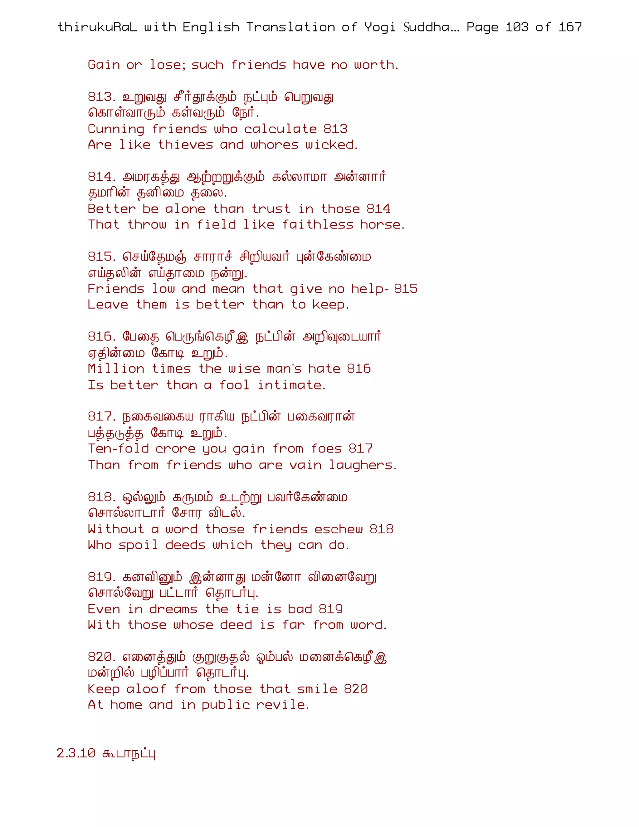 thirukuRaL with English Translation of Yogi Suddhanantha Bharathiar
                                                  ... Page 103 of 167


    Gain or lose; such friends have no worth.

    813. ¯ÚÅÐ º£÷àìÌõ ¿ðÒõ ¦ÀÚÅÐ
    ¦¸¡ûÅ¡Õõ ¸ûÅÕõ §¿÷.
    Cunning friends who calculate 813
    Are like thieves and whores wicked.

    814. «ÁÃ¸òÐ ¬üÈÚìÌõ ¸øÄ¡Á¡ «ýÉ¡÷
    ¾Á¡¢ý ¾É¢¨Á ¾¨Ä.
    Better be alone than trust in those 814
    That throw in field like faithless horse.

    815. ¦ºö§¾Áï º¡Ã¡î º¢È¢ÂÅ ÷ Òý§¸ñ¨Á
    ±ö¾Ä¢ý ±ö¾¡¨Á ¿ýÚ.
    Friends low and mean that give no help- 815
    Leave them is better than to keep.

    816. §À¨¾ ¦ÀÕí¦¸Æ£þ ¿ðÀ¢ý «È¢×¨¼Â¡÷
    ²¾¢ý¨Á §¸¡Ê ¯Úõ.
    Million times the wise man's hate 816
    Is better than a fool intimate.

    817. ¿¨¸Å¨¸Â Ã¡¸¢Â ¿ðÀ¢ý À¨¸ÅÃ¡ý
    Àò¾Îò¾ §¸¡Ê ¯Úõ.
    Ten-fold crore you gain from foes 817
    Than from friends who are vain laughers.

    818. ´øÖõ ¸ÕÁõ ¯¼üÚ ÀÅ÷§¸ñ¨Á
    ¦º¡øÄ¡¼¡÷ §º¡Ã Å¢¼ø.
    Without a word those friends eschew 818
    Who spoil deeds which they can do.

    819. ¸ÉÅ¢Ûõ þýÉ¡Ð Áý§É¡ Å¢¨É§ÅÚ
    ¦º¡ø§ÅÚ Àð¼¡÷ ¦¾¡¼÷Ò.
    Even in dreams the tie is bad 819
    With those whose deed is far from word.

    820. ±¨ÉòÐõ ÌÚÌ¾ø µõÀø Á¨Éì¦¸Æ£þ
    ÁýÈ¢ø ÀÆ¢ôÀ¡÷ ¦¾¡¼÷Ò.
    Keep aloof from those that smile 820
    At home and in public revile.


2.3.10 Ü¼¡¿ðÒ
 