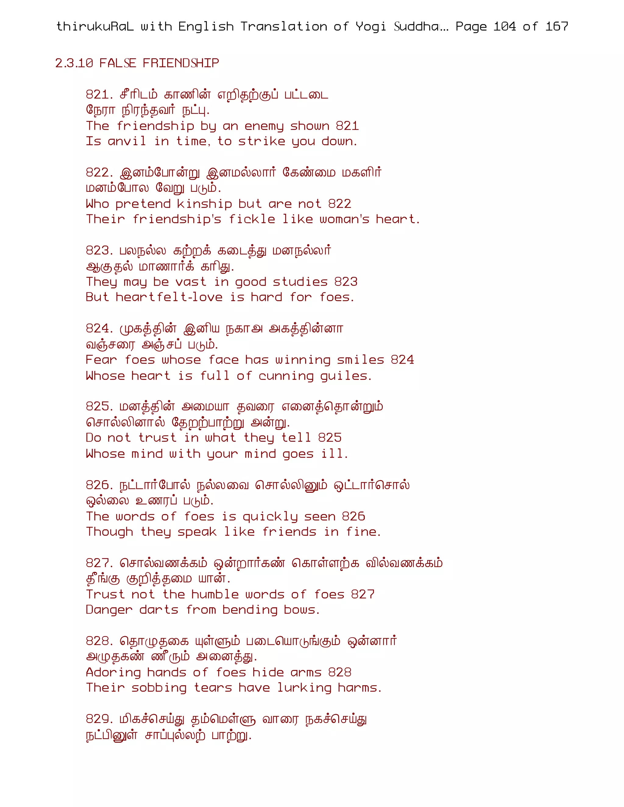 thirukuRaL with English Translation of Yogi Suddhanantha Bharathiar
                                                  ... Page 104 of 167


2.3.10 FALSE FRIENDSHIP

    821. º£¡¢¼õ ¸¡½¢ý ±È¢¾üÌô Àð¼¨¼
    §¿Ã¡ ¿¢Ãó¾Å÷ ¿ðÒ.
    The friendship by an enemy shown 821
    Is anvil in time, to strike you down.

    822. þÉõ§À¡ýÚ þÉÁøÄ¡÷ §¸ñ¨Á Á¸Ç¢÷
    ÁÉõ§À¡Ä §ÅÚ ÀÎõ.
    Who pretend kinship but are not 822
    Their friendship's fickle like woman's heart.

    823. ÀÄ¿øÄ ¸üÈì ¸¨¼òÐ ÁÉ¿øÄ÷
    ¬Ì¾ø Á¡½¡÷ì ¸¡¢Ð.
    They may be vast in good studies 823
    But heartfelt-love is hard for foes.

    824. Ó¸ò¾¢ý þÉ¢Â ¿¸¡« «¸ò¾¢ýÉ¡
    Åïº¨Ã «ïºô ÀÎõ.
    Fear foes whose face has winning smiles 824
    Whose heart is full of cunning guiles.

    825. ÁÉò¾¢ý «¨ÁÂ¡ ¾Å¨Ã ±¨Éò¦¾¡ýÚõ
    ¦º¡øÄ¢É¡ø §¾ÈüÀ¡üÚ «ýÚ.
    Do not trust in what they tell 825
    Whose mind with your mind goes ill.

    826. ¿ð¼¡÷§À¡ø ¿øÄ¨Å ¦º¡øÄ¢Ûõ ´ð¼¡÷¦º¡ø
    ´ø¨Ä ¯½Ãô ÀÎõ.
    The words of foes is quickly seen 826
    Though they speak like friends in fine.

    827. ¦º¡øÅ½ì¸õ ´ýÈ¡÷¸ñ ¦¸¡ûÇü¸ Å¢øÅ½ì¸õ
    ¾£íÌ ÌÈ¢ò¾¨Á Â¡ý.
    Trust not the humble words of foes 827
    Danger darts from bending bows.

    828. ¦¾¡Ø¾¨¸ ÔûÙõ À¨¼¦Â¡ÎíÌõ ´ýÉ¡÷
    «Ø¾¸ñ ½£Õõ « ¨ÉòÐ.
    Adoring hands of foes hide arms 828
    Their sobbing tears have lurking harms.

    829. Á¢¸î¦ºöÐ ¾õ¦ÁûÙ Å¡¨Ã ¿¸î¦ºöÐ
    ¿ðÀ¢Ûû º¡ôÒøÄü À¡üÚ.
 