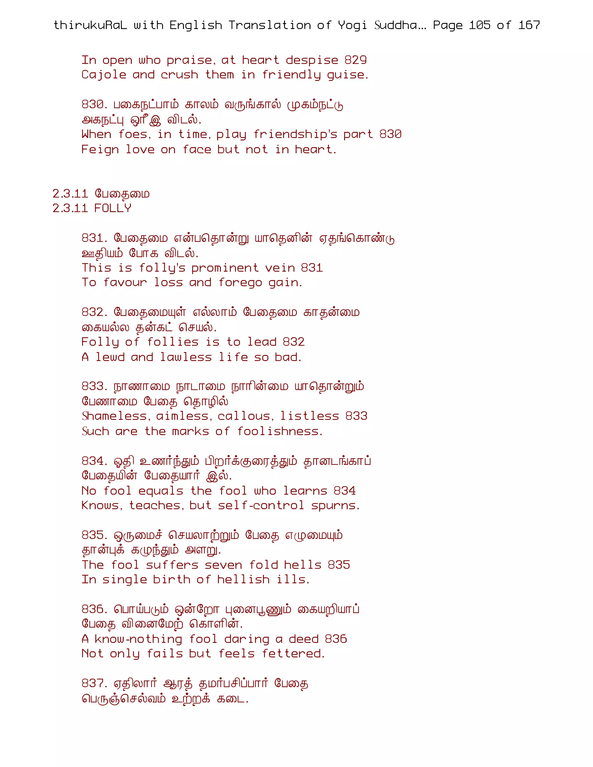 thirukuRaL with English Translation of Yogi Suddhanantha Bharathiar
                                                  ... Page 105 of 167


    In open who praise, at heart despise 829
    Cajole and crush them in friendly guise.

    830. À¨¸¿ðÀ¡õ ¸¡Äõ ÅÕí¸¡ø Ó¸õ¿ðÎ
    «¸¿ðÒ ´¡£þ Å¢¼ø.
    When foes, in time, play friendship's part 830
    Feign love on face but not in heart.


2.3.11 §À¨¾¨Á
2.3.11 FOLLY

    831. §À¨¾¨Á ±ýÀ¦¾¡ýÚ Â¡¦¾É¢ý ²¾í¦¸¡ñÎ
    °¾¢Âõ §À¡¸ Å¢¼ø.
    This is folly's prominent vein 831
    To favour loss and forego gain.

    832. §À¨¾¨ÁÔû ±øÄ¡õ §À¨¾¨Á ¸¡¾ý¨Á
    ¨¸ÂøÄ ¾ý¸ð ¦ºÂø.
    Folly of follies is to lead 832
    A lewd and lawless life so bad.

    833. ¿¡½¡¨Á ¿¡¼¡¨Á ¿¡¡¢ý¨Á Â¡¦¾¡ýÚõ
    §À½¡¨Á §À¨¾ ¦¾¡Æ¢ø
    Shameless, aimless, callous, listless 833
    Such are the marks of foolishness.

    834. µ¾¢ ¯½÷óÐõ À¢È÷ìÌ¨ÃòÐõ ¾¡É¼í¸¡ô
    §À¨¾Â¢ý §À¨¾Â¡÷ þø.
    No fool equals the fool who learns 834
    Knows, teaches, but self-control spurns.

    835. ´Õ¨Áî ¦ºÂÄ¡üÚõ §À¨¾ ±Ø¨ÁÔõ
    ¾¡ýÒì ¸ØóÐõ «ÇÚ.
    The fool suffers seven fold hells 835
    In single birth of hellish ills.

    836. ¦À¡öÀÎõ ´ý§È¡ Ò¨ÉâÏõ ¨¸ÂÈ¢Â¡ô
    §À¨¾ Å¢¨É§Áü ¦¸¡Ç¢ý.
    A know-nothing fool daring a deed 836
    Not only fails but feels fettered.

    837. ²¾¢Ä¡÷ ¬Ãò ¾Á÷Àº¢ôÀ¡÷ §À¨¾
    ¦ÀÕï¦ºøÅõ ¯üÈì ¸¨¼.
 