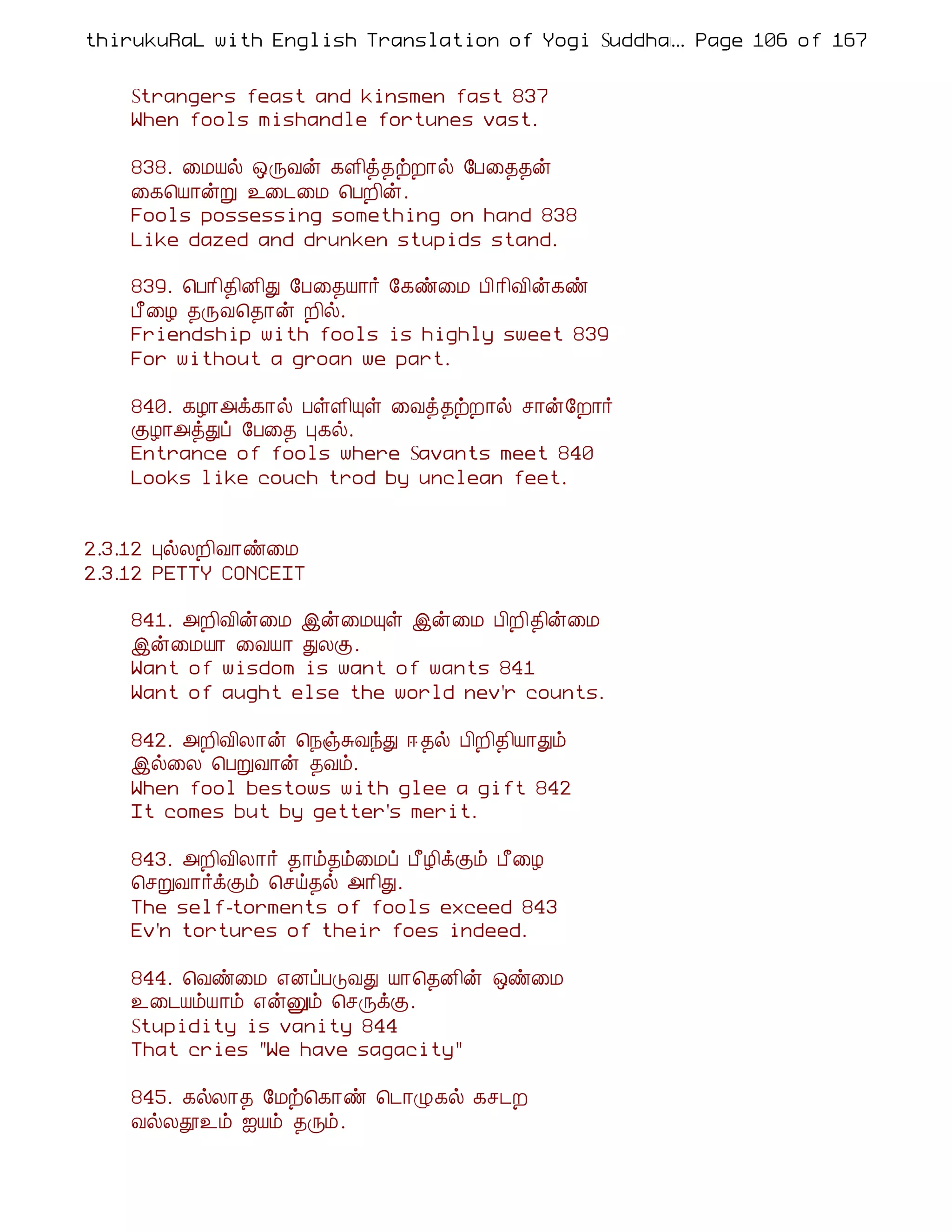 thirukuRaL with English Translation of Yogi Suddhanantha Bharathiar
                                                  ... Page 106 of 167


    Strangers feast and kinsmen fast 837
    When fools mishandle fortunes vast.

    838. ¨ÁÂø ´ÕÅý ¸Ç¢ò¾üÈ¡ø §À¨¾¾ý
    ¨¸¦Â¡ýÚ ¯¨¼¨Á ¦ÀÈ¢ý.
    Fools possessing something on hand 838
    Like dazed and drunken stupids stand.

    839. ¦À¡¢¾¢É¢Ð §À¨¾Â¡÷ §¸ñ¨Á À¢¡¢Å¢ý¸ñ
    À£¨Æ ¾ÕÅ¦¾¡ý È¢ø.
    Friendship with fools is highly sweet 839
    For without a groan we part.

    840. ¸Æ¡«ì¸¡ø ÀûÇ¢Ôû ¨Åò¾üÈ¡ø º¡ý§È¡÷
    ÌÆ¡«òÐô §À¨¾ Ò¸ø.
    Entrance of fools where Savants meet 840
    Looks like couch trod by unclean feet.


2.3.12 ÒøÄÈ¢Å¡ñ¨Á
2.3.12 PETTY CONCEIT

    841. «È¢Å¢ý¨Á þý¨ÁÔû þý¨Á À¢È¢¾¢ý¨Á
    þý¨ÁÂ¡ ¨ÅÂ¡ ÐÄÌ.
    Want of wisdom is want of wants 841
    Want of aught else the world nev'r counts.

    842. «È¢Å¢Ä¡ý ¦¿ïÍÅóÐ ® ¾ø À¢È¢¾¢Â¡Ðõ
    þø¨Ä ¦ÀÚÅ¡ý ¾Åõ.
    When fool bestows with glee a gift 842
    It comes but by getter's merit.

    843. «È¢Å¢Ä¡÷ ¾¡õ¾õ¨Áô À£Æ¢ìÌõ À£¨Æ
    ¦ºÚÅ¡÷ìÌõ ¦ºö¾ø «¡¢Ð.
    The self-torments of fools exceed 843
    Ev'n tortures of their foes indeed.

    844. ¦Åñ¨Á ±ÉôÀÎÅÐ Â¡¦¾É¢ý ´ñ¨Á
    ¯¨¼ÂõÂ¡õ ±ýÛõ ¦ºÕìÌ.
    Stupidity is vanity 844
    That cries "We have sagacity"

    845. ¸øÄ¡¾ §Áü¦¸¡ñ ¦¼¡Ø¸ø ¸º¼È
    ÅøÄà¯õ ³Âõ ¾Õõ.
 