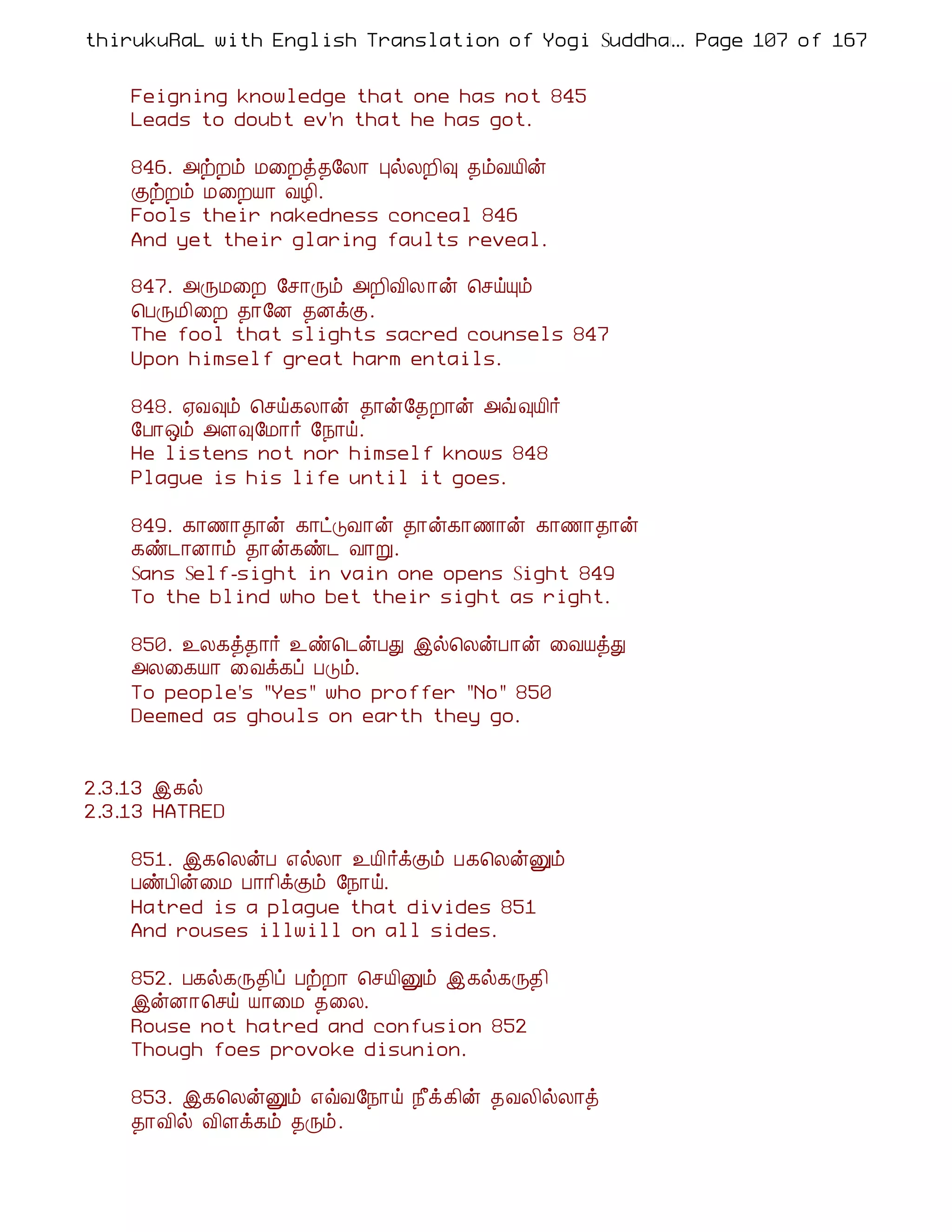 thirukuRaL with English Translation of Yogi Suddhanantha Bharathiar
                                                  ... Page 107 of 167


    Feigning knowledge that one has not 845
    Leads to doubt ev'n that he has got.

    846. «üÈõ Á¨Èò¾§Ä¡ ÒøÄÈ¢× ¾õÅÂ¢ý
    ÌüÈõ Á¨ÈÂ¡ ÅÆ¢.
    Fools their nakedness conceal 846
    And yet their glaring faults reveal.

    847. «ÕÁ¨È §º¡Õõ «È¢Å¢Ä ¡ý ¦ºöÔõ
    ¦ÀÕÁ¢¨È ¾¡§É ¾ÉìÌ.
    The fool that slights sacred counsels 847
    Upon himself great harm entails.

    848. ²Å×õ ¦ºö¸Ä¡ý ¾¡ý§¾È¡ý «ù×Â¢÷
    §À¡´õ «Ç×§Á¡÷ §¿¡ö.
    He listens not nor himself knows 848
    Plague is his life until it goes.

    849. ¸¡½¡¾¡ý ¸¡ðÎÅ¡ý ¾¡ý¸¡½¡ý ¸¡½¡¾¡ý
    ¸ñ¼¡É¡õ ¾¡ý¸ñ¼ Å¡Ú.
    Sans Self-sight in vain one opens Sight 849
    To the blind who bet their sight as right.

    850. ¯Ä¸ò¾¡÷ ¯ñ¦¼ýÀÐ þø¦ÄýÀ¡ý ¨ÅÂòÐ
    «Ä¨¸Â¡ ¨Åì¸ô ÀÎõ.
    To people's "Yes" who proffer "No" 850
    Deemed as ghouls on earth they go.


2.3.13 þ¸ø
2.3.13 HATRED

    851. þ¸¦ÄýÀ ±øÄ¡ ¯Â¢÷ìÌõ À¸¦ÄýÛõ
    ÀñÀ¢ý¨Á À¡¡¢ìÌõ §¿¡ö.
    Hatred is a plague that divides 851
    And rouses illwill on all sides.

    852. À¸ø¸Õ¾¢ô ÀüÈ¡ ¦ºÂ¢Ûõ þ¸ø¸Õ¾¢
    þýÉ¡¦ºö Â¡¨Á ¾¨Ä.
    Rouse not hatred and confusion 852
    Though foes provoke disunion.

    853. þ¸¦ÄýÛõ ±ùÅ§¿¡ö ¿£ì¸¢ý ¾ÅÄ¢øÄ¡ò
    ¾¡Å¢ø Å¢Çì¸õ ¾Õõ.
 