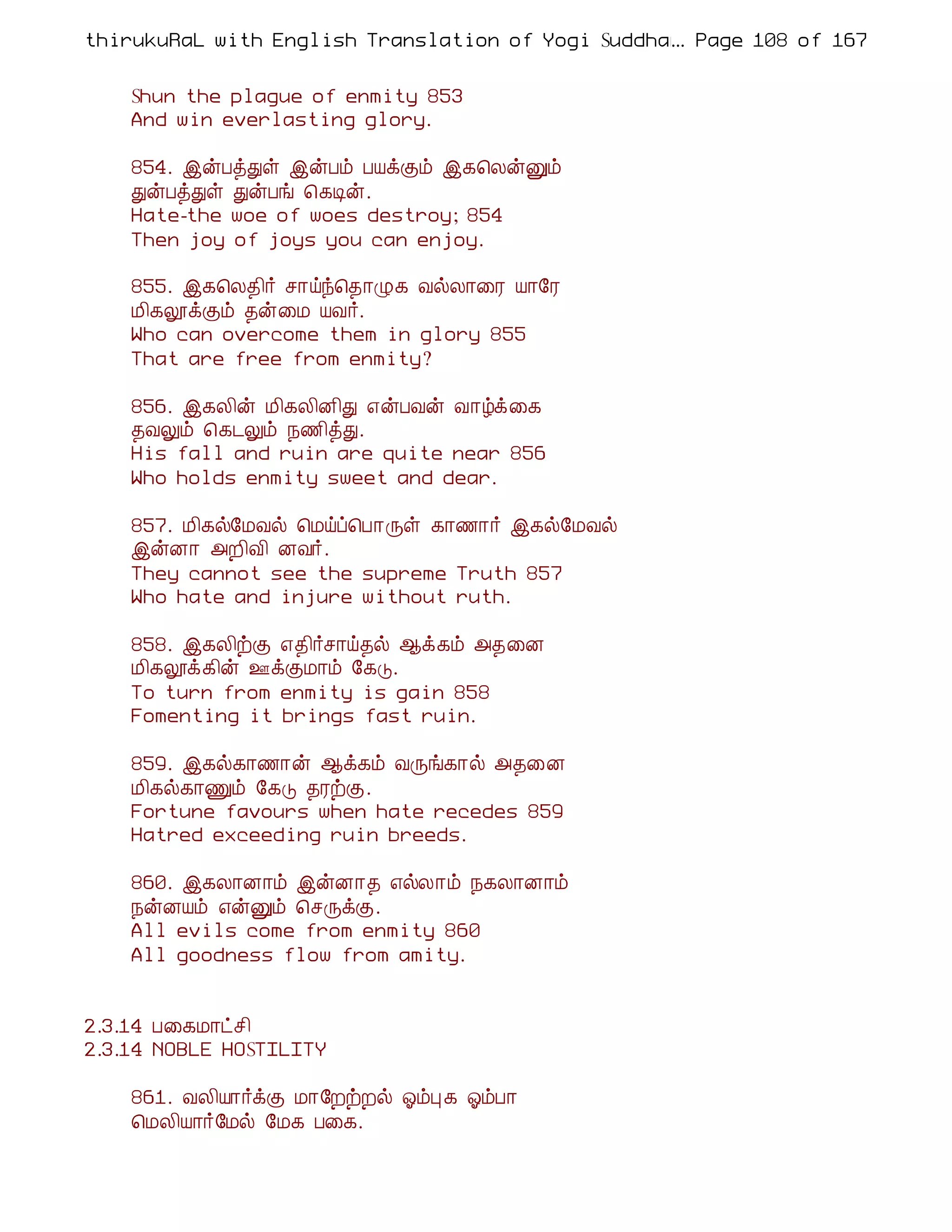 thirukuRaL with English Translation of Yogi Suddhanantha Bharathiar
                                                  ... Page 108 of 167


    Shun the plague of enmity 853
    And win everlasting glory.

    854. þýÀòÐû þýÀõ ÀÂìÌõ þ¸¦ÄýÛõ
    ÐýÀòÐû ÐýÀí ¦¸Êý.
    Hate-the woe of woes destroy; 854
    Then joy of joys you can enjoy.

    855. þ¸¦Ä¾¢÷ º¡öó¦¾¡Ø¸ ÅøÄ¡¨Ã Â¡§Ã
    Á¢¸æìÌõ ¾ý¨Á ÂÅ÷.
    Who can overcome them in glory 855
    That are free from enmity?

    856. þ¸Ä¢ý Á¢¸Ä¢É¢Ð ±ýÀÅý Å¡úì¨¸
    ¾ÅÖõ ¦¸¼Öõ ¿½¢òÐ.
    His fall and ruin are quite near 856
    Who holds enmity sweet and dear.

    857. Á¢¸ø§ÁÅø ¦Áöô¦À¡Õû ¸¡½¡÷ þ¸ø§ÁÅø
    þýÉ¡ «È¢Å¢ ÉÅ÷.
    They cannot see the supreme Truth 857
    Who hate and injure without ruth.

    858. þ¸Ä¢üÌ ±¾¢÷º¡ö¾ø ¬ì¸õ «¾¨É
    Á¢¸æì¸¢ý °ìÌÁ¡õ §¸Î.
    To turn from enmity is gain 858
    Fomenting it brings fast ruin.

    859. þ¸ø¸¡½¡ý ¬ì¸õ ÅÕí¸¡ø «¾¨É
    Á¢¸ø¸¡Ïõ §¸Î ¾ÃüÌ.
    Fortune favours when hate recedes 859
    Hatred exceeding ruin breeds.

    860. þ¸Ä¡É¡õ þýÉ¡¾ ±øÄ¡õ ¿¸Ä¡É¡õ
    ¿ýÉÂõ ±ýÛõ ¦ºÕìÌ.
    All evils come from enmity 860
    All goodness flow from amity.


2.3.14 À¨¸Á¡ðº¢
2.3.14 NOBLE HOSTILITY

    861. ÅÄ¢Â¡÷ìÌ Á¡§ÈüÈø µõÒ ¸ µõÀ¡
    ¦ÁÄ¢Â¡÷§Áø §Á¸ À¨¸.
 