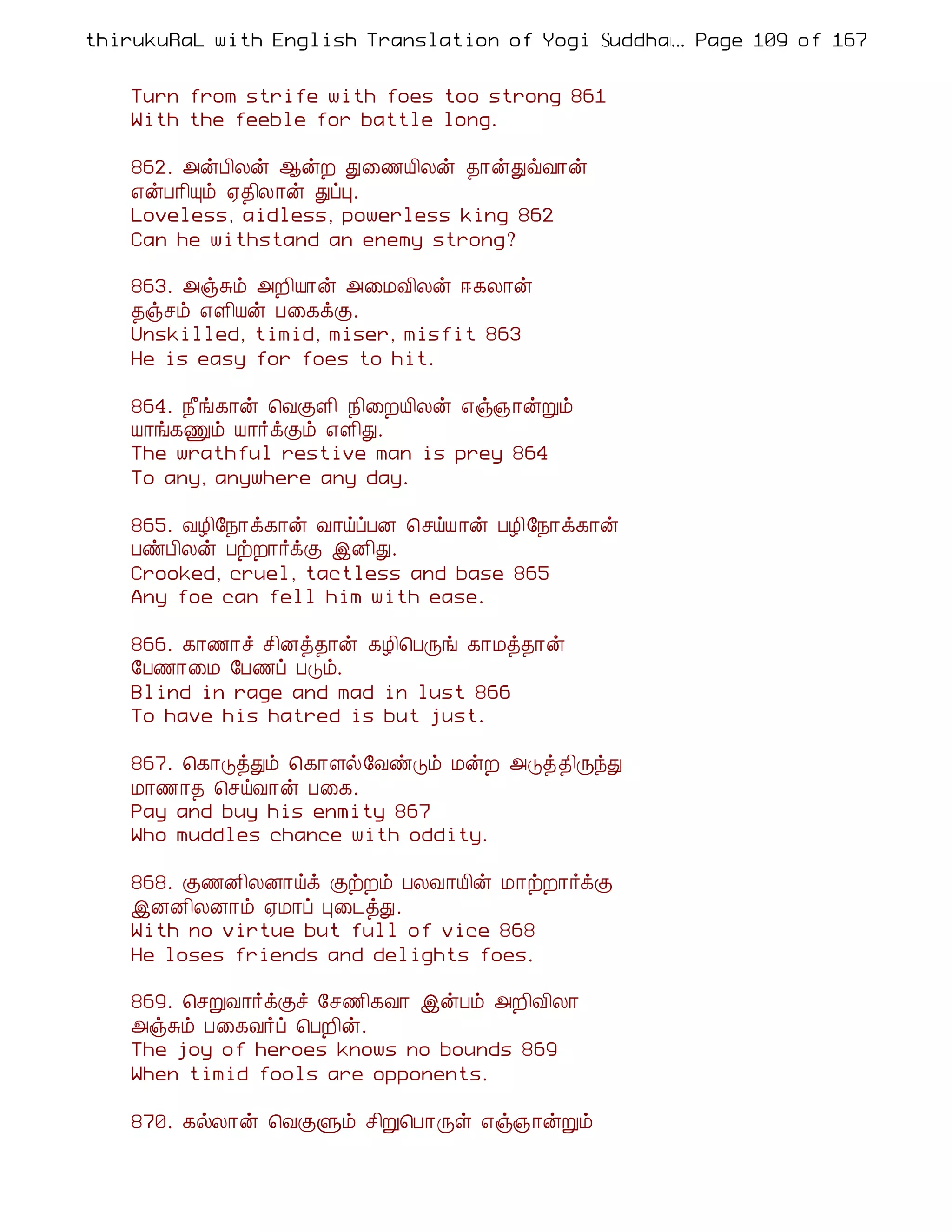 thirukuRaL with English Translation of Yogi Suddhanantha Bharathiar
                                                  ... Page 109 of 167


    Turn from strife with foes too strong 861
    With the feeble for battle long.

    862. «ýÀ¢Äý ¬ýÈ Ð¨½Â¢Äý ¾¡ýÐùÅ¡ý
    ±ýÀ¡¢Ôõ ²¾¢Ä¡ý ÐôÒ.
    Loveless, aidless, powerless king 862
    Can he withstand an enemy strong?

    863. «ïÍõ «È¢Â¡ý «¨ÁÅ¢Äý ®¸Ä¡ý
    ¾ïºõ ±Ç¢Âý À¨¸ìÌ.
    Unskilled, timid, miser, misfit 863
    He is easy for foes to hit.

    864. ¿£í¸¡ý ¦ÅÌÇ¢ ¿¢¨ÈÂ¢Äý ±ï»¡ýÚõ
    Â¡í¸Ïõ Â¡÷ìÌõ ±Ç¢Ð.
    The wrathful restive man is prey 864
    To any, anywhere any day.

    865. ÅÆ¢§¿¡ì¸¡ý Å¡öôÀÉ ¦ºöÂ¡ý ÀÆ¢§¿¡ì¸¡ý
    ÀñÀ¢Äý ÀüÈ¡÷ìÌ þÉ¢Ð.
    Crooked, cruel, tactless and base 865
    Any foe can fell him with ease.

    866. ¸¡½¡î º¢Éò¾¡ý ¸Æ¢¦ÀÕí ¸¡Áò¾¡ý
    §À½¡¨Á §À½ô ÀÎõ.
    Blind in rage and mad in lust 866
    To have his hatred is but just.

    867. ¦¸¡ÎòÐõ ¦¸¡Çø§ÅñÎõ ÁýÈ «Îò¾¢ÕóÐ
    Á¡½¡¾ ¦ºöÅ¡ý À¨¸.
    Pay and buy his enmity 867
    Who muddles chance with oddity.

    868. Ì½É¢ÄÉ¡öì ÌüÈõ ÀÄÅ¡Â¢ý Á¡üÈ¡÷ìÌ
    þÉÉ¢ÄÉ¡õ ²Á¡ô Ò¨¼òÐ.
    With no virtue but full of vice 868
    He loses friends and delights foes.

    869. ¦ºÚÅ¡÷ìÌî §º½¢¸Å¡ þýÀõ «È¢Å¢Ä¡
    «ïÍõ À¨¸Å÷ô ¦ÀÈ¢ý.
    The joy of heroes knows no bounds 869
    When timid fools are opponents.

    870. ¸øÄ¡ý ¦ÅÌÙõ º¢Ú¦À¡Õû ±ï»¡ýÚõ
 