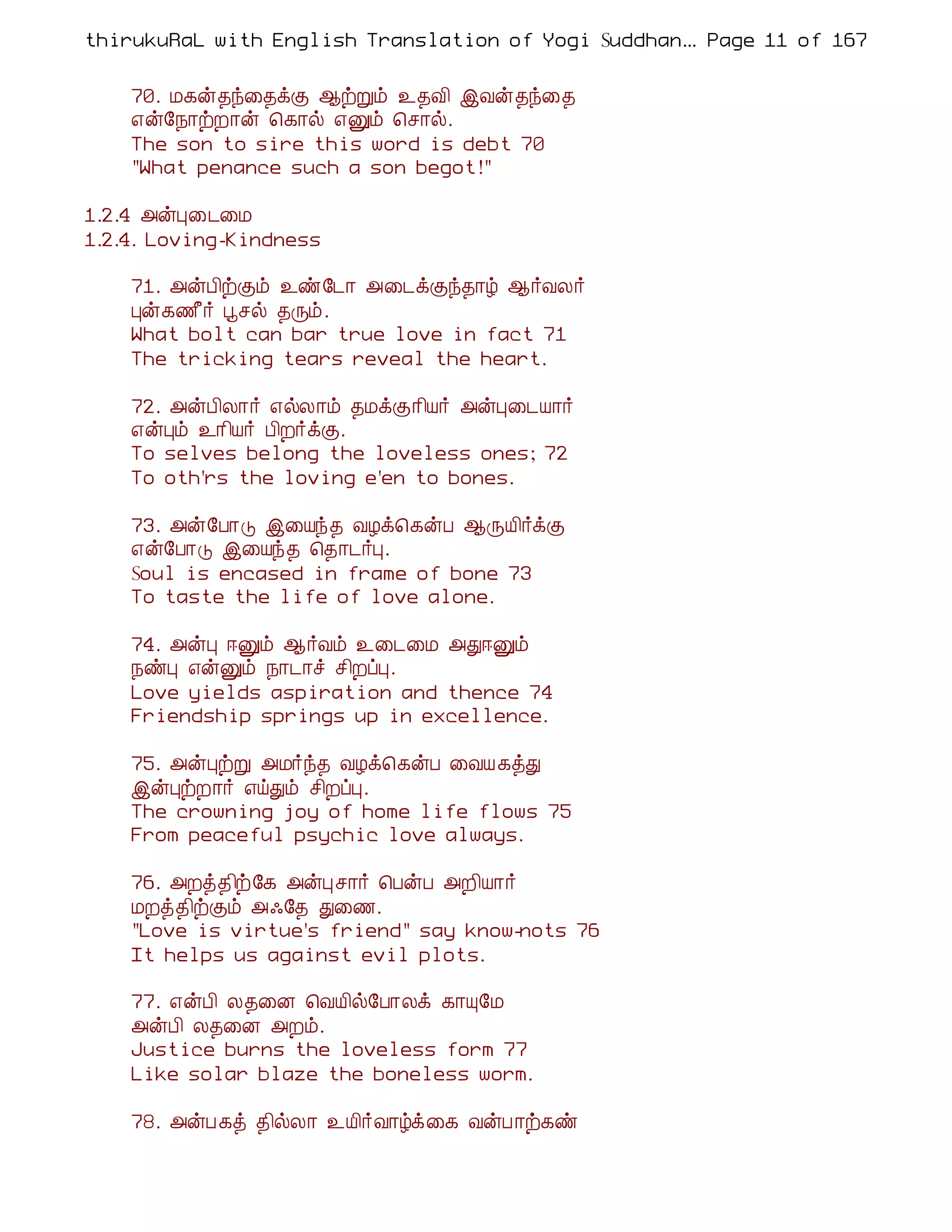 thirukuRaL with English Translation of Yogi Suddhanantha Bharathiar
                                                   ... Page 11 of 167


    70. Á¸ý¾ó¨¾ìÌ ¬üÚõ ¯¾Å¢ þÅý¾ó¨¾
    ±ý§¿¡üÈ¡ý ¦¸¡ø ±Ûõ ¦º¡ø.
    The son to sire this word is debt 70
    "What penance such a son begot!"

1.2.4 «ýÒ¨¼¨Á
1.2.4. Loving-Kindness

    71. «ýÀ¢üÌõ ¯ñ§¼¡ «¨¼ìÌó¾¡ú ¬÷ÅÄ÷
    Òý¸½£÷ âºø ¾Õõ.
    What bolt can bar true love in fact 71
    The tricking tears reveal the heart.

    72. «ýÀ¢Ä¡÷ ±øÄ¡õ ¾ÁìÌ¡¢Â÷ «ýÒ¨¼Â¡÷
    ±ýÒõ ¯¡¢Â÷ À¢È÷ìÌ.
    To selves belong the loveless ones; 72
    To oth'rs the loving e'en to bones.

    73. «ý§À¡Î þ¨Âó¾ ÅÆì¦¸ýÀ ¬ÕÂ¢÷ìÌ
    ±ý§À¡Î þ¨Âó¾ ¦¾¡¼÷Ò.
    Soul is encased in frame of bone 73
    To taste the life of love alone.

    74. «ýÒ ®Ûõ ¬÷Åõ ¯¨¼¨Á «Ð®Ûõ
    ¿ñÒ ±ýÛõ ¿¡¼¡î º¢ÈôÒ.
    Love yields aspiration and thence 74
    Friendship springs up in excellence.

    75. «ýÒüÚ «Á÷ó¾ ÅÆì¦¸ýÀ ¨ÅÂ¸òÐ
    þýÒüÈ¡÷ ±öÐõ º¢ÈôÒ.
    The crowning joy of home life flows 75
    From peaceful psychic love always.

    76. «Èò¾¢ü§¸ «ýÒº¡÷ ¦ÀýÀ «È¢Â¡÷
    ÁÈò¾¢üÌõ «·§¾ Ð¨½.
    "Love is virtue's friend" say know-nots 76
    It helps us against evil plots.

    77. ±ýÀ¢ Ä¾¨É ¦ÅÂ¢ø§À¡Äì ¸¡Ô§Á
    «ýÀ¢ Ä¾¨É «Èõ.
    Justice burns the loveless form 77
    Like solar blaze the boneless worm.

    78. «ýÀ¸ò ¾¢øÄ¡ ¯Â¢÷Å¡úì¨¸ ÅýÀ¡ü¸ñ
 