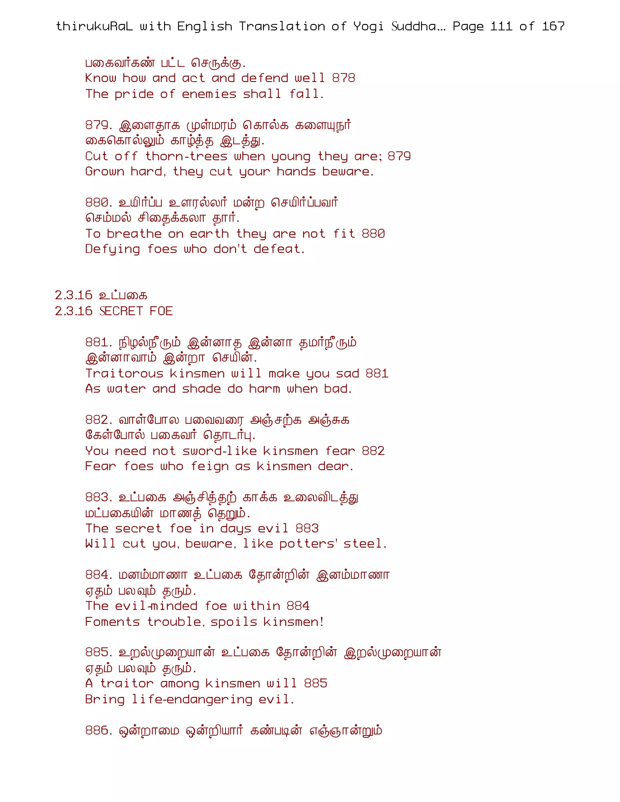 thirukuRaL with English Translation of Yogi Suddhanantha Bharathiar
                                                  ... Page 111 of 167


    À¨¸Å÷¸ñ Àð¼ ¦ºÕìÌ.
    Know how and act and defend well 878
    The pride of enemies shall fall.

    879. þ¨Ç¾¡¸ ÓûÁÃõ ¦ ¸¡ø¸ ¸¨ÇÔ¿÷
    ¨¸¦¸¡øÖõ ¸¡úò¾ þ¼òÐ.
    Cut off thorn-trees when young they are; 879
    Grown hard, they cut your hands beware.

    880. ¯Â¢÷ôÀ ¯ÇÃøÄ÷ ÁýÈ ¦ºÂ¢÷ôÀÅ÷
    ¦ºõÁø º¢¨¾ì¸Ä¡ ¾¡÷.
    To breathe on earth they are not fit 880
    Defying foes who don't defeat.


2.3.16 ¯ðÀ¨¸
2.3.16 SECRET FOE

    881. ¿¢Æø¿£Õõ þýÉ¡¾ þýÉ¡ ¾Á÷¿£Õõ
    þýÉ¡Å¡õ þýÈ¡ ¦ºÂ¢ý.
    Traitorous kinsmen will make you sad 881
    As water and shade do harm when bad.

    882. Å¡û§À¡Ä À¨ÅÅ¨Ã «ïºü¸ «ïÍ¸
    §¸û§À¡ø À¨¸Å÷ ¦¾¡¼÷Ò.
    You need not sword-like kinsmen fear 882
    Fear foes who feign as kinsmen dear.

    883. ¯ðÀ¨¸ «ïº¢ò¾ü ¸¡ì¸ ¯¨ÄÅ¢¼òÐ
    ÁðÀ¨¸Â¢ý Á¡½ò ¦¾Úõ.
    The secret foe in days evil 883
    Will cut you, beware, like potters' steel.

    884. ÁÉõÁ¡½¡ ¯ðÀ¨¸ §¾¡ýÈ¢ý þÉõÁ¡½¡
    ²¾õ ÀÄ×õ ¾Õõ.
    The evil-minded foe within 884
    Foments trouble, spoils kinsmen!

    885. ¯ÈøÓ¨ÈÂ¡ý ¯ðÀ¨¸ §¾¡ýÈ¢ý þÈøÓ¨ÈÂ¡ý
    ²¾õ ÀÄ×õ ¾Õõ.
    A traitor among kinsmen will 885
    Bring life-endangering evil.

    886. ´ýÈ¡¨Á ´ýÈ¢Â¡÷ ¸ñÀÊý ±ï»¡ýÚõ
 