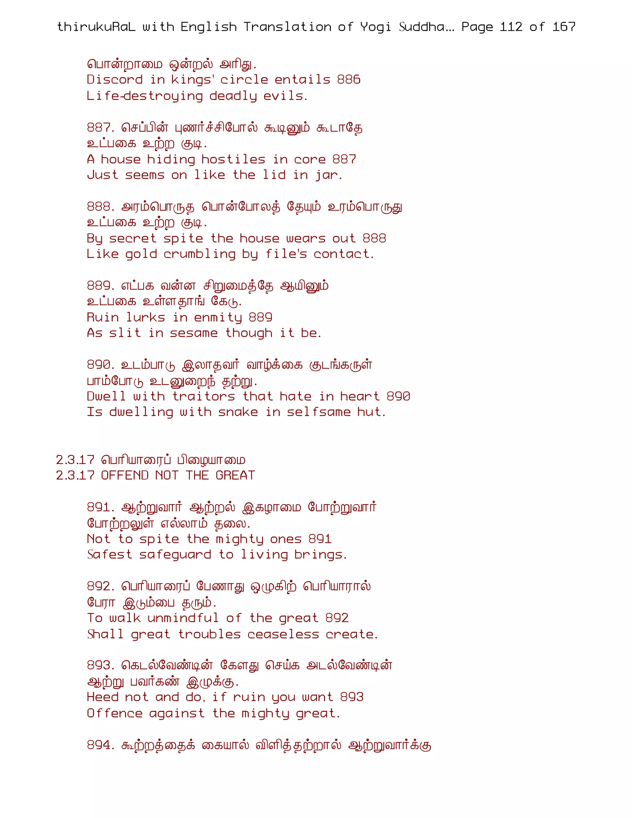 thirukuRaL with English Translation of Yogi Suddhanantha Bharathiar
                                                  ... Page 112 of 167


    ¦À¡ýÈ¡¨Á ´ýÈø «¡¢Ð.
    Discord in kings' circle entails 886
    Life-destroying deadly evils.

    887. ¦ºôÀ¢ý Ò½÷îº¢§À¡ø ÜÊÛõ Ü¼¡§¾
    ¯ðÀ¨¸ ¯üÈ ÌÊ.
    A house hiding hostiles in core 887
    Just seems on like the lid in jar.

    888. «Ãõ¦À¡Õ¾ ¦À¡ý§À¡Äò §¾Ôõ ¯Ãõ¦À¡ÕÐ
    ¯ðÀ¨¸ ¯üÈ ÌÊ.
    By secret spite the house wears out 888
    Like gold crumbling by file's contact.

    889. ±ðÀ¸ ÅýÉ º¢Ú¨Áò§¾ ¬Â¢Ûõ
    ¯ðÀ¨¸ ¯ûÇ¾¡í §¸Î.
    Ruin lurks in enmity 889
    As slit in sesame though it be.

    890. ¯¼õÀ¡Î þÄ¡¾Å÷ Å¡úì¨¸ Ì¼í¸Õû
    À¡õ§À¡Î ¯¼Û¨Èó ¾üÚ.
    Dwell with traitors that hate in heart 890
    Is dwelling with snake in selfsame hut.


2.3.17 ¦À¡¢Â¡¨Ãô À¢¨ÆÂ¡¨Á
2.3.17 OFFEND NOT THE GREAT

    891. ¬üÚÅ¡÷ ¬üÈø þ¸Æ¡¨Á §À¡üÚÅ¡÷
    §À¡üÈÖû ±øÄ¡õ ¾¨Ä.
    Not to spite the mighty ones 891
    Safest safeguard to living brings.

    892. ¦À¡¢Â¡¨Ãô §À½¡Ð ´Ø¸¢ü ¦À¡¢Â¡Ã¡ø
    §ÀÃ¡ þÎõ¨À ¾Õõ.
    To walk unmindful of the great 892
    Shall great troubles ceaseless create.

    893. ¦¸¼ø§ÅñÊý §¸ÇÐ ¦ºö¸ «¼ø§ÅñÊý
    ¬üÚ ÀÅ÷¸ñ þØìÌ.
    Heed not and do, if ruin you want 893
    Offence against the mighty great.

    894. ÜüÈò¨¾ì ¨¸Â¡ø Å¢Ç¢ò ¾üÈ¡ø ¬üÚÅ¡÷ìÌ
 