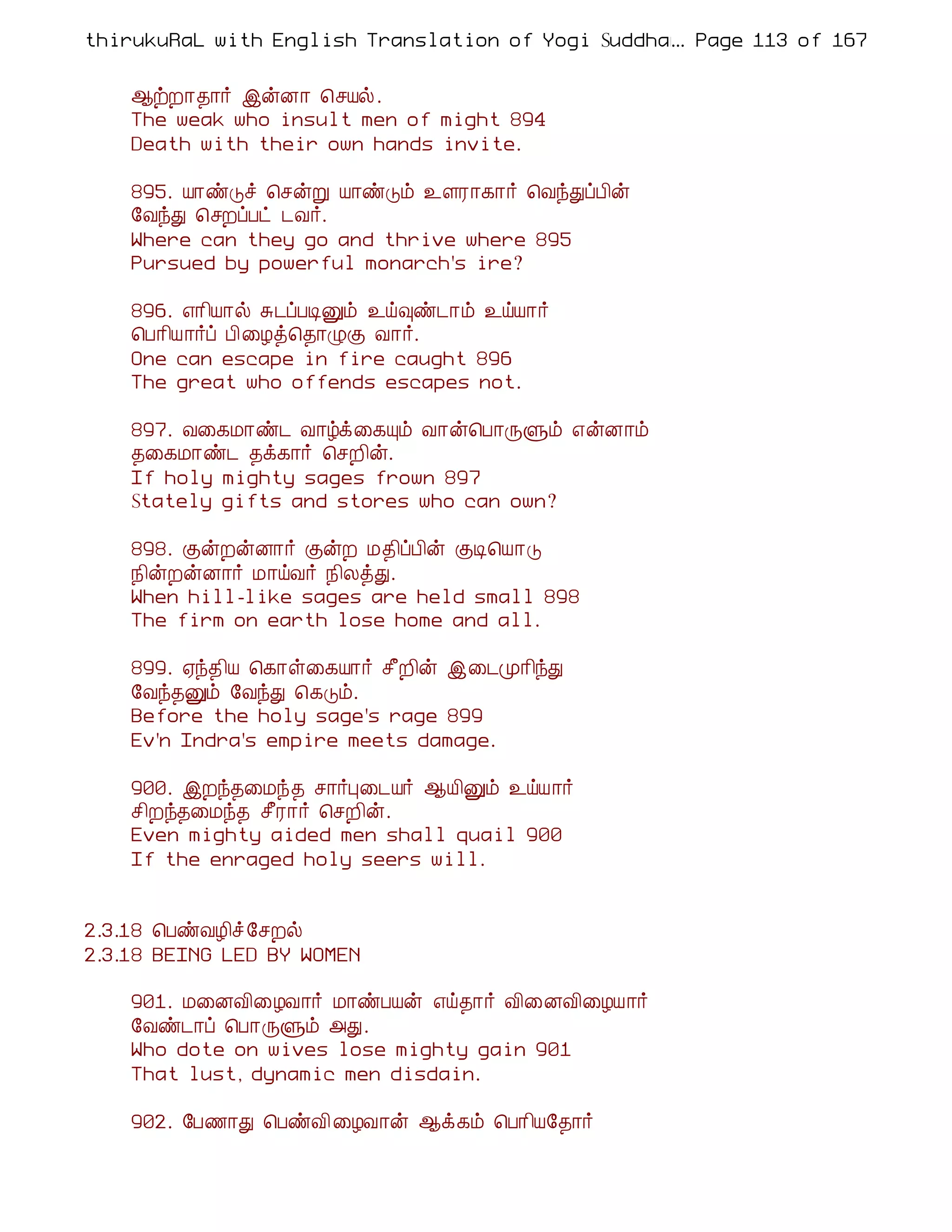 thirukuRaL with English Translation of Yogi Suddhanantha Bharathiar
                                                  ... Page 113 of 167


    ¬üÈ¡¾¡÷ þýÉ¡ ¦ºÂø.
    The weak who insult men of might 894
    Death with their own hands invite.

    895. Â¡ñÎî ¦ºýÚ Â¡ñÎõ ¯ÇÃ¡¸¡÷ ¦ÅóÐôÀ¢ý
    §ÅóÐ ¦ºÈôÀð ¼Å÷.
    Where can they go and thrive where 895
    Pursued by powerful monarch's ire?

    896. ±¡¢Â¡ø Í¼ôÀÊÛõ ¯ö×ñ¼¡õ ¯öÂ¡÷
    ¦À¡¢Â¡÷ô À¢¨Æò¦¾¡ØÌ Å¡÷.
    One can escape in fire caught 896
    The great who offends escapes not.

    897. Å¨¸Á¡ñ¼ Å¡úì¨¸Ôõ Å¡ý¦À¡ÕÙõ ±ýÉ¡õ
    ¾¨¸Á¡ñ¼ ¾ì¸¡÷ ¦ºÈ¢ý.
    If holy mighty sages frown 897
    Stately gifts and stores who can own?

    898. ÌýÈýÉ¡÷ ÌýÈ Á¾¢ôÀ¢ý ÌÊ¦Â¡Î
    ¿¢ýÈýÉ¡÷ Á¡öÅ÷ ¿¢ÄòÐ.
    When hill-like sages are held small 898
    The firm on earth lose home and all.

    899. ²ó¾¢Â ¦¸¡û¨¸Â¡÷ º£È¢ý þ¨¼Ó¡¢óÐ
    §Åó¾Ûõ §ÅóÐ ¦¸Îõ.
    Before the holy sage's rage 899
    Ev'n Indra's empire meets damage.

    900. þÈó¾¨Áó¾ º¡÷Ò¨¼Â÷ ¬Â¢Ûõ ¯öÂ¡÷
    º¢Èó¾¨Áó¾ º£Ã¡÷ ¦ºÈ¢ý.
    Even mighty aided men shall quail 900
    If the enraged holy seers will.


2.3.18 ¦ÀñÅÆ¢î §ºÈø
2.3.18 BEING LED BY WOMEN

    901. Á¨ÉÅ¢¨ÆÅ¡÷ Á¡ñÀÂý ±ö¾¡÷ Å¢¨ÉÅ¢¨ÆÂ¡÷
    §Åñ¼¡ô ¦À¡ÕÙõ «Ð.
    Who dote on wives lose mighty gain 901
    That lust, dynamic men disdain.

    902. §À½¡Ð ¦ÀñÅ¢ ¨ÆÅ¡ý ¬ì¸õ ¦À¡¢Â§¾¡÷
 