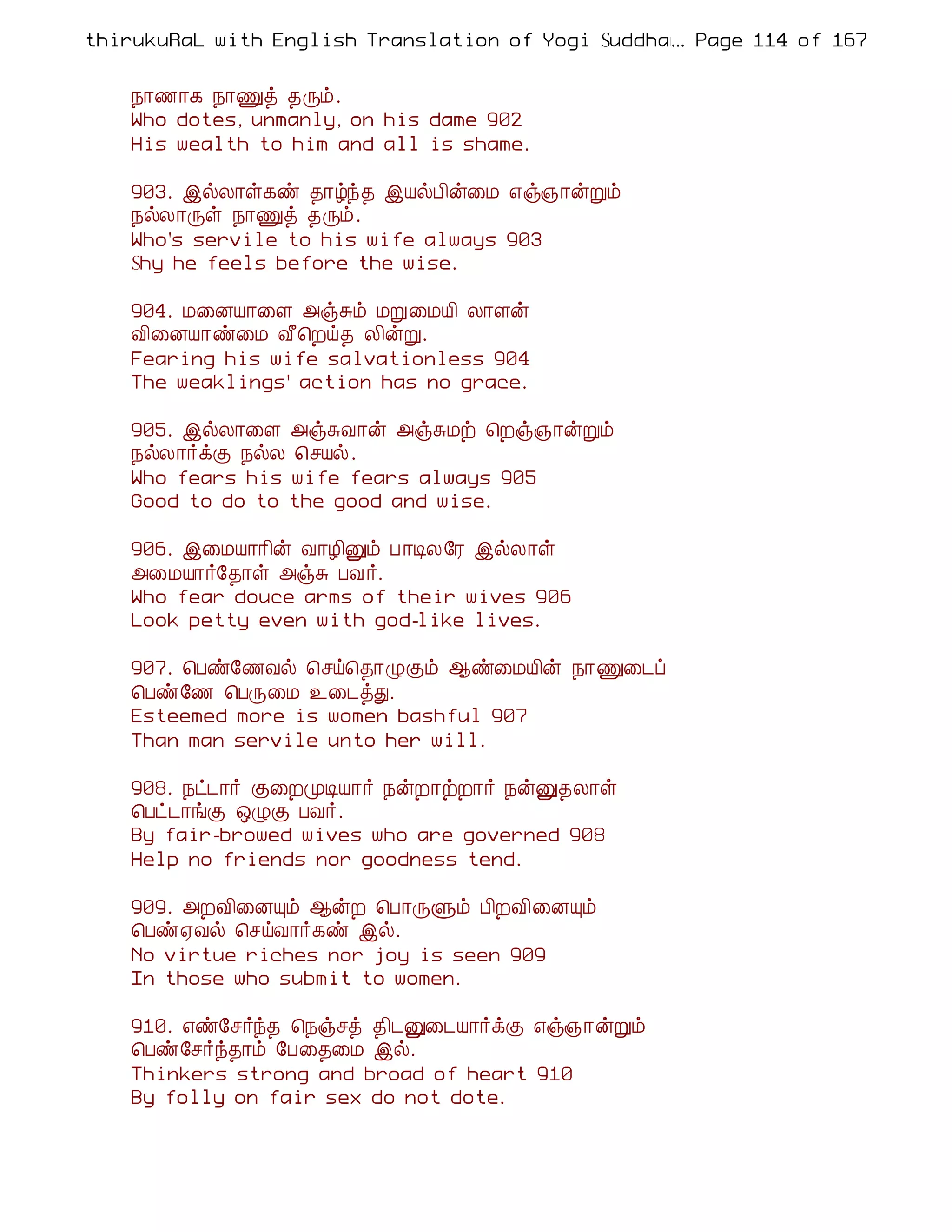 thirukuRaL with English Translation of Yogi Suddhanantha Bharathiar
                                                  ... Page 114 of 167


    ¿¡½¡¸ ¿¡Ïò ¾Õõ.
    Who dotes, unmanly, on his dame 902
    His wealth to him and all is shame.

    903. þøÄ¡û¸ñ ¾¡úó¾ þÂøÀ¢ý¨Á ±ï»¡ýÚõ
    ¿øÄ¡Õû ¿¡Ïò ¾Õõ.
    Who's servile to his wife always 903
    Shy he feels before the wise.

    904. Á¨ÉÂ¡¨Ç «ïÍõ ÁÚ¨ÁÂ¢ Ä¡Çý
    Å¢¨ÉÂ¡ñ¨Á Å£¦Èö¾ Ä¢ýÚ.
    Fearing his wife salvationless 904
    The weaklings' action has no grace.

    905. þøÄ¡¨Ç «ïÍÅ¡ý «ïÍÁü ¦Èï»¡ýÚõ
    ¿øÄ¡÷ìÌ ¿øÄ ¦ºÂø.
    Who fears his wife fears always 905
    Good to do to the good and wise.

    906. þ¨ÁÂ¡¡¢ý Å¡Æ¢Ûõ À ¡ÊÄ§Ã þøÄ¡û
    «¨ÁÂ¡÷§¾¡û «ïÍ ÀÅ ÷.
    Who fear douce arms of their wives 906
    Look petty even with god-like lives.

    907. ¦Àñ§½Åø ¦ºö¦¾¡ØÌõ ¬ñ¨ÁÂ¢ý ¿¡Ï¨¼ô
    ¦Àñ§½ ¦ÀÕ¨Á ¯¨¼òÐ.
    Esteemed more is women bashful 907
    Than man servile unto her will.

    908. ¿ð¼¡÷ Ì¨ÈÓÊÂ¡÷ ¿ýÈ¡üÈ¡÷ ¿ýÛ¾Ä¡û
    ¦Àð¼¡íÌ ´ØÌ ÀÅ÷.
    By fair-browed wives who are governed 908
    Help no friends nor goodness tend.

    909. «ÈÅ¢¨ÉÔõ ¬ýÈ ¦À¡ÕÙõ À¢ÈÅ¢¨ÉÔõ
    ¦Àñ²Åø ¦ºöÅ¡÷¸ñ þø.
    No virtue riches nor joy is seen 909
    In those who submit to women.

    910. ±ñ§º÷ó¾ ¦¿ïºò ¾¢¼Û¨¼Â¡÷ìÌ ±ï»¡ýÚõ
    ¦Àñ§º÷ó¾¡õ §À¨¾¨Á þø.
    Thinkers strong and broad of heart 910
    By folly on fair sex do not dote.
 