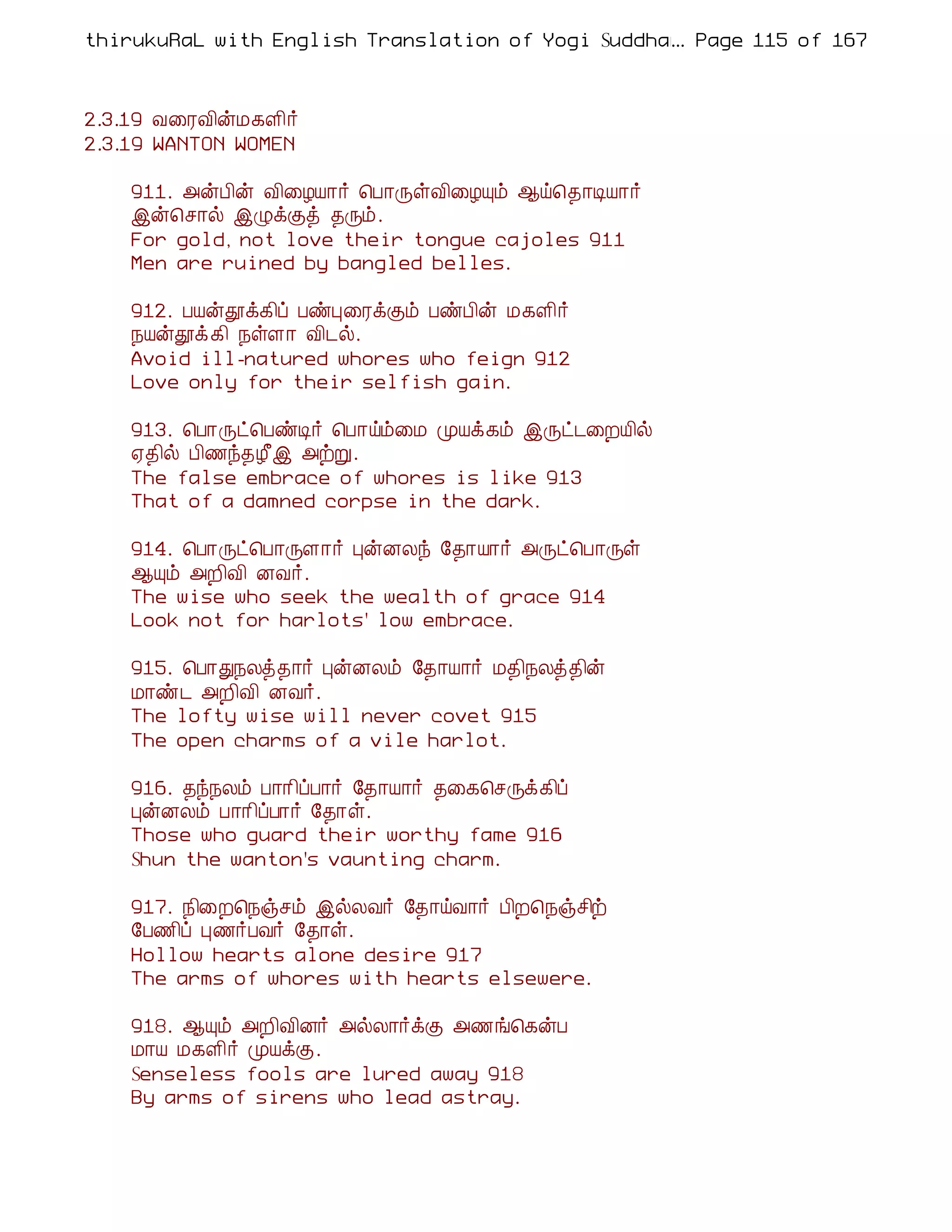 thirukuRaL with English Translation of Yogi Suddhanantha Bharathiar
                                                  ... Page 115 of 167



2.3.19 Å¨ÃÅ¢ýÁ¸Ç¢÷
2.3.19 WANTON WOMEN

    911. «ýÀ¢ý Å¢¨ÆÂ¡÷ ¦À¡ÕûÅ¢¨ÆÔõ ¬ö¦¾¡ÊÂ¡÷
    þý¦º¡ø þØìÌò ¾Õõ.
    For gold, not love their tongue cajoles 911
    Men are ruined by bangled belles.

    912. ÀÂýàì¸¢ô ÀñÒ¨ÃìÌõ ÀñÀ¢ý Á¸Ç¢÷
    ¿Âýàì¸¢ ¿ûÇ¡ Å¢¼ø.
    Avoid ill-natured whores who feign 912
    Love only for their selfish gain.

    913. ¦À¡Õð¦ÀñÊ÷ ¦À¡öõ¨Á ÓÂì¸õ þÕð¼¨ÈÂ¢ø
    ²¾¢ø À¢½ó¾Æ£þ «üÚ.
    The false embrace of whores is like 913
    That of a damned corpse in the dark.

    914. ¦À¡Õð¦À¡ÕÇ¡÷ ÒýÉÄó §¾¡Â¡÷ «Õð¦À¡Õû
    ¬Ôõ «È¢Å¢ ÉÅ÷.
    The wise who seek the wealth of grace 914
    Look not for harlots' low embrace.

    915. ¦À¡Ð¿Äò¾¡÷ ÒýÉÄõ §¾¡Â¡÷ Á¾¢¿Äò¾¢ý
    Á¡ñ¼ «È¢Å¢ ÉÅ÷.
    The lofty wise will never covet 915
    The open charms of a vile harlot.

    916. ¾ó¿Äõ À¡¡¢ôÀ¡÷ §¾¡Â¡÷ ¾¨¸¦ºÕì¸¢ô
    ÒýÉÄõ À¡¡¢ôÀ¡÷ §¾¡û.
    Those who guard their worthy fame 916
    Shun the wanton's vaunting charm.

    917. ¿¢¨È¦¿ïºõ þøÄÅ÷ §¾¡öÅ¡÷ À¢È¦¿ïº¢ü
    §À½¢ô Ò½÷ÀÅ÷ §¾¡û.
    Hollow hearts alone desire 917
    The arms of whores with hearts elsewere.

    918. ¬Ôõ «È¢Å¢É÷ «øÄ¡÷ìÌ «½í¦¸ýÀ
    Á¡Â Á¸Ç¢÷ ÓÂìÌ.
    Senseless fools are lured away 918
    By arms of sirens who lead astray.
 