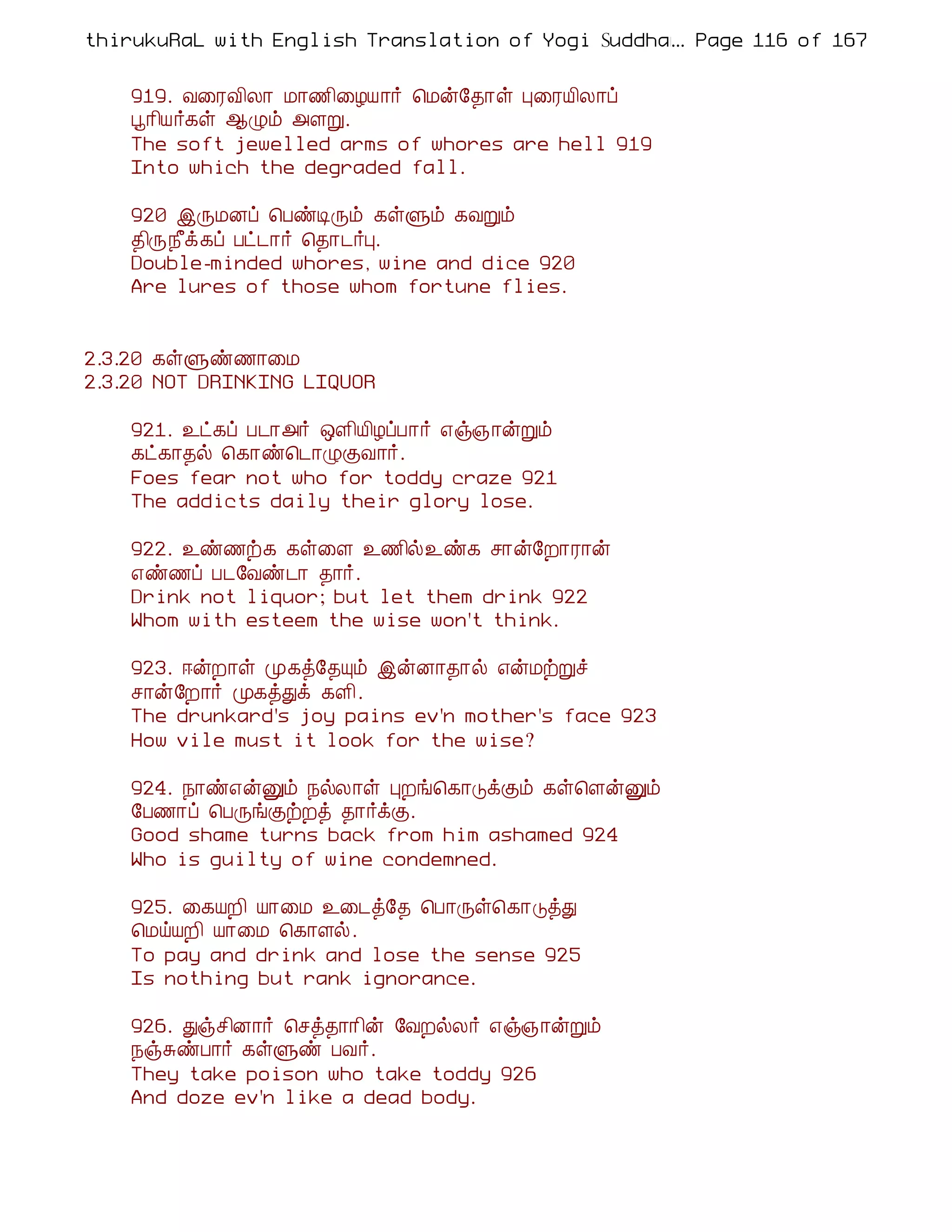 thirukuRaL with English Translation of Yogi Suddhanantha Bharathiar
                                                  ... Page 116 of 167


    919. Å¨ÃÅ¢Ä¡ Á¡½¢¨ÆÂ¡÷ ¦Áý§¾¡û Ò¨ÃÂ¢Ä¡ô
    â¡¢Â÷¸û ¬Øõ «ÇÚ.
    The soft jewelled arms of whores are hell 919
    Into which the degraded fall.

    920 þÕÁÉô ¦ÀñÊÕõ ¸ûÙõ ¸ÅÚõ
    ¾¢Õ¿£ì¸ô Àð¼¡÷ ¦¾¡¼÷Ò.
    Double-minded whores, wine and dice 920
    Are lures of those whom fortune flies.


2.3.20 ¸ûÙñ½¡¨Á
2.3.20 NOT DRINKING LIQUOR

    921. ¯ð¸ô À¼¡«÷ ´Ç¢Â¢ÆôÀ¡÷ ±ï»¡ýÚõ
    ¸ð¸¡¾ø ¦¸¡ñ¦¼¡ØÌÅ¡÷.
    Foes fear not who for toddy craze 921
    The addicts daily their glory lose.

    922. ¯ñ½ü¸ ¸û¨Ç ¯½¢ø¯ñ¸ º¡ý§È¡Ã¡ý
    ±ñ½ô À¼§Åñ¼¡ ¾¡÷.
    Drink not liquor; but let them drink 922
    Whom with esteem the wise won't think.

    923. ®ýÈ¡û Ó¸ò§¾Ôõ þýÉ¡¾¡ø ±ýÁüÚî
    º¡ý§È¡÷ Ó¸òÐì ¸Ç¢.
    The drunkard's joy pains ev'n mother's face 923
    How vile must it look for the wise?

    924. ¿¡ñ±ýÛõ ¿øÄ¡û ÒÈí¦¸¡ÎìÌõ ¸û¦ÇýÛõ
    §À½¡ô ¦ÀÕíÌüÈò ¾¡÷ìÌ.
    Good shame turns back from him ashamed 924
    Who is guilty of wine condemned.

    925. ¨¸ÂÈ¢ Â¡¨Á ¯¨¼ò§¾ ¦À¡Õû¦¸¡ÎòÐ
    ¦ÁöÂÈ¢ Â¡¨Á ¦¸¡Çø.
    To pay and drink and lose the sense 925
    Is nothing but rank ignorance.

    926. Ðïº¢É¡÷ ¦ºò¾¡¡¢ý §ÅÈøÄ÷ ±ï»¡ýÚõ
    ¿ïÍñÀ¡÷ ¸ûÙñ ÀÅ÷.
    They take poison who take toddy 926
    And doze ev'n like a dead body.
 