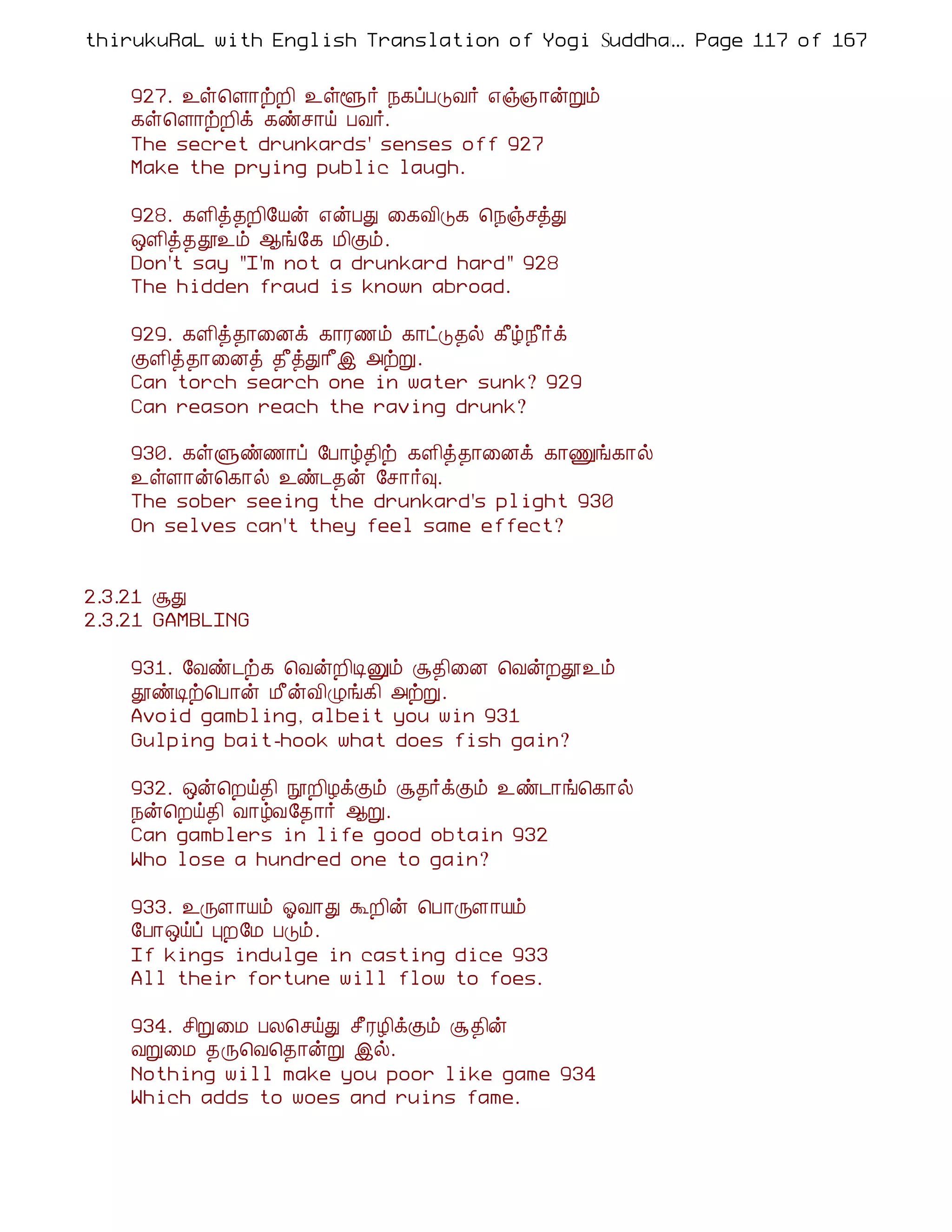 thirukuRaL with English Translation of Yogi Suddhanantha Bharathiar
                                                  ... Page 117 of 167


    927. ¯û¦Ç¡üÈ¢ ¯ûé÷ ¿¸ôÀÎÅ÷ ±ï»¡ýÚõ
    ¸û¦Ç¡üÈ¢ì ¸ñº¡ö ÀÅ÷.
    The secret drunkards' senses off 927
    Make the prying public laugh.

    928. ¸Ç¢ò¾È¢§Âý ±ýÀÐ ¨¸Å¢Î¸ ¦¿ïºòÐ
    ´Ç¢ò¾à¯õ ¬í§¸ Á¢Ìõ.
    Don't say "I'm not a drunkard hard" 928
    The hidden fraud is known abroad.

    929. ¸Ç¢ò¾¡¨Éì ¸¡Ã½õ ¸¡ðÎ¾ø ¸£ú¿£÷ì
    ÌÇ¢ò¾¡¨Éò ¾£òÐ¡£þ «üÚ.
    Can torch search one in water sunk? 929
    Can reason reach the raving drunk?

    930. ¸ûÙñ½¡ô §À¡ú¾¢ü ¸Ç¢ò¾¡¨Éì ¸¡Ïí¸¡ø
    ¯ûÇ¡ý¦¸¡ø ¯ñ¼¾ý §º¡÷×.
    The sober seeing the drunkard's plight 930
    On selves can't they feel same effect?


2.3.21 ÝÐ
2.3.21 GAMBLING

    931. §Åñ¼ü¸ ¦ÅýÈ¢ÊÛõ Ý¾¢¨É ¦ÅýÈà¯õ
    àñÊü¦À¡ý Á£ýÅ¢Øí¸¢ «üÚ.
    Avoid gambling, albeit you win 931
    Gulping bait-hook what does fish gain?

    932. ´ý¦Èö¾¢ áÈ¢ÆìÌõ Ý¾÷ìÌõ ¯ñ¼¡í¦¸¡ø
    ¿ý¦Èö¾¢ Å¡úÅ§¾¡÷ ¬Ú.
    Can gamblers in life good obtain 932
    Who lose a hundred one to gain?

    933. ¯ÕÇ¡Âõ µÅ¡Ð ÜÈ¢ý ¦À¡ÕÇ¡Âõ
    §À¡´öô ÒÈ§Á ÀÎõ.
    If kings indulge in casting dice 933
    All their fortune will flow to foes.

    934. º¢Ú¨Á ÀÄ¦ºöÐ º£ÃÆ¢ìÌõ Ý¾¢ý
    ÅÚ¨Á ¾Õ¦Å¦¾¡ýÚ þø.
    Nothing will make you poor like game 934
    Which adds to woes and ruins fame.
 