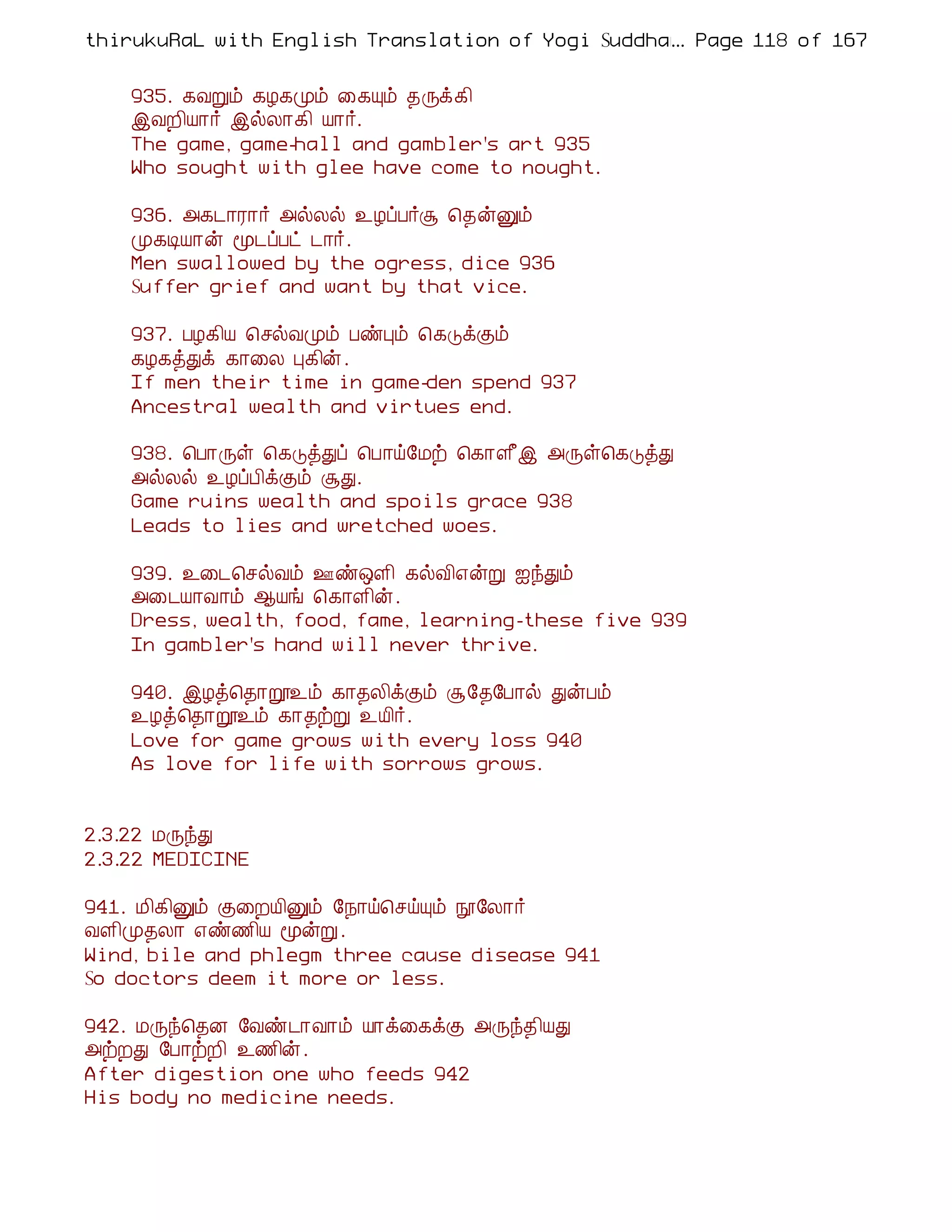 thirukuRaL with English Translation of Yogi Suddhanantha Bharathiar
                                                  ... Page 118 of 167


    935. ¸ÅÚõ ¸Æ¸Óõ ¨¸Ôõ ¾Õì¸¢
    þÅÈ¢Â¡÷ þøÄ¡¸¢ Â¡÷.
    The game, game-hall and gambler's art 935
    Who sought with glee have come to nought.

    936. «¸¼¡Ã¡÷ «øÄø ¯ÆôÀ÷Ý ¦¾ýÛõ
    Ó¸ÊÂ¡ý ã¼ôÀð ¼¡÷.
    Men swallowed by the ogress, dice 936
    Suffer grief and want by that vice.

    937. ÀÆ¸¢Â ¦ºøÅÓõ ÀñÒõ ¦¸ÎìÌõ
    ¸Æ¸òÐì ¸¡¨Ä Ò¸¢ý.
    If men their time in game-den spend 937
    Ancestral wealth and virtues end.

    938. ¦À¡Õû ¦¸ÎòÐô ¦À¡ö§Áü ¦¸¡Ç£þ «Õû¦¸ÎòÐ
    «øÄø ¯ÆôÀ¢ìÌõ ÝÐ.
    Game ruins wealth and spoils grace 938
    Leads to lies and wretched woes.

    939. ¯¨¼¦ºøÅõ °ñ´Ç¢ ¸øÅ¢±ýÚ ³óÐõ
    «¨¼Â¡Å¡õ ¬Âí ¦¸¡Ç¢ý.
    Dress, wealth, food, fame, learning-these five 939
    In gambler's hand will never thrive.

    940. þÆò¦¾¡ê¯õ ¸¡¾Ä¢ìÌõ Ý§¾§À¡ø ÐýÀõ
    ¯Æò¦¾¡ê¯õ ¸¡¾üÚ ¯Â¢÷.
    Love for game grows with every loss 940
    As love for life with sorrows grows.


2.3.22 ÁÕóÐ
2.3.22 MEDICINE

941. Á¢¸¢Ûõ Ì¨ÈÂ¢Ûõ §¿¡ö¦ºöÔõ á§Ä¡÷
ÅÇ¢Ó¾Ä¡ ±ñ½¢Â ãýÚ .
Wind, bile and phlegm three cause disease 941
So doctors deem it more or less.

942. ÁÕó¦¾É §Åñ¼¡Å¡õ Â¡ì¨¸ìÌ «Õó¾¢ÂÐ
«üÈÐ §À¡üÈ¢ ¯½¢ý.
After digestion one who feeds 942
His body no medicine needs.
 