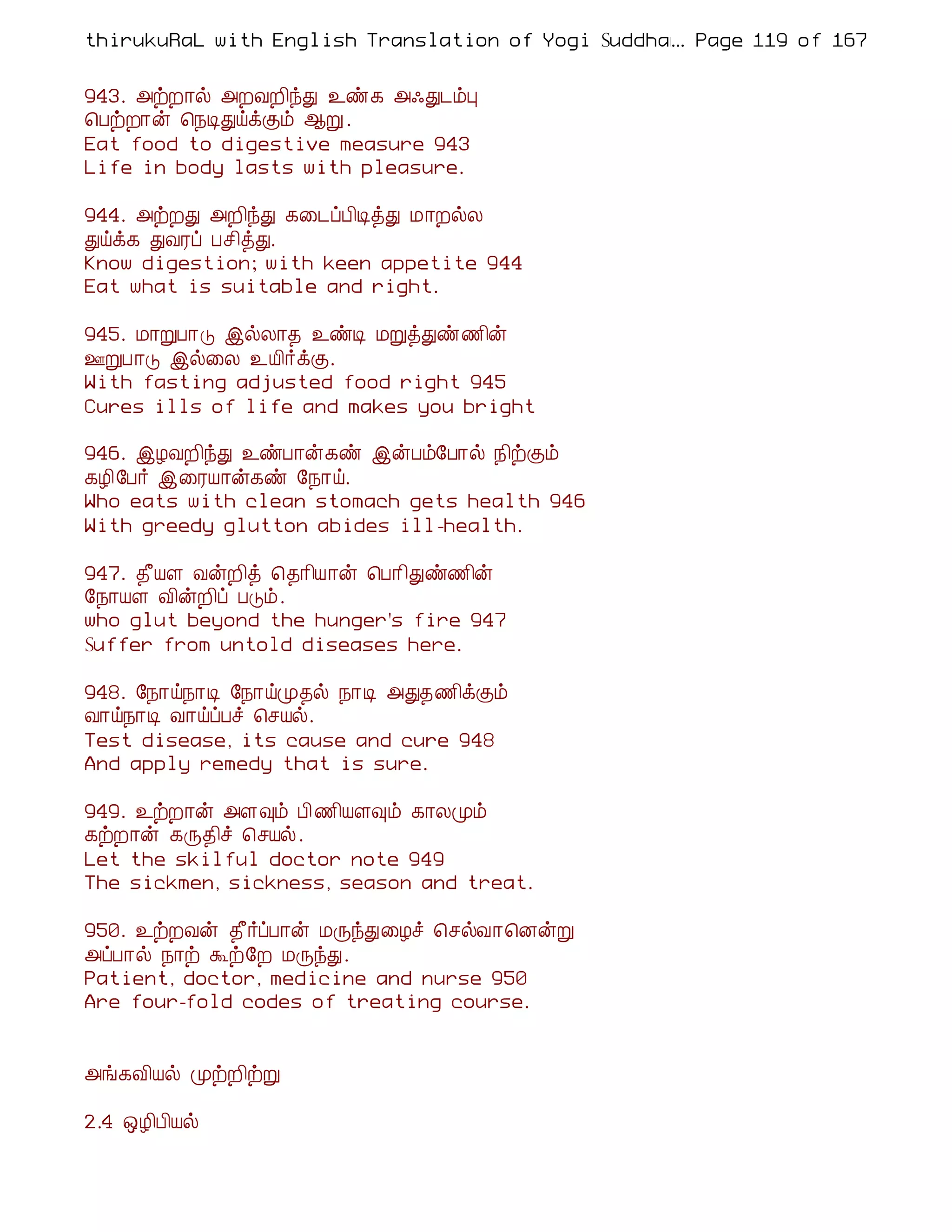 thirukuRaL with English Translation of Yogi Suddhanantha Bharathiar
                                                  ... Page 119 of 167


943. «üÈ¡ø «ÈÅÈ¢óÐ ¯ñ¸ «·Ð¼õÒ
¦ÀüÈ¡ý ¦¿ÊÐöìÌõ ¬Ú .
Eat food to digestive measure 943
Life in body lasts with pleasure.

944. «üÈÐ «È¢óÐ ¸¨¼ôÀ¢ÊòÐ Á¡ÈøÄ
Ðöì¸ ÐÅÃô Àº¢òÐ.
Know digestion; with keen appetite 944
Eat what is suitable and right.

945. Á¡ÚÀ¡Î þøÄ¡¾ ¯ñÊ ÁÚòÐñ½¢ý
°ÚÀ¡Î þø¨Ä ¯Â¢÷ìÌ.
With fasting adjusted food right 945
Cures ills of life and makes you bright

946. þÆÅÈ¢óÐ ¯ñÀ¡ý¸ñ þýÀõ§À¡ø ¿¢üÌõ
¸Æ¢§À÷ þ¨ÃÂ¡ý¸ñ §¿¡ö.
Who eats with clean stomach gets health 946
With greedy glutton abides ill-health.

947. ¾£ÂÇ ÅýÈ¢ò ¦¾¡¢Â¡ý ¦À¡¢Ðñ½¢ý
§¿¡ÂÇ Å¢ýÈ¢ô ÀÎõ.
who glut beyond the hunger's fire 947
Suffer from untold diseases here.

948. §¿¡ö¿¡Ê §¿¡öÓ¾ø ¿¡Ê «Ð¾½¢ìÌõ
Å¡ö¿¡Ê Å¡öôÀî ¦ºÂø.
Test disease, its cause and cure 948
And apply remedy that is sure.

949. ¯üÈ¡ý «Ç×õ À¢½¢ÂÇ×õ ¸¡ÄÓõ
¸üÈ¡ý ¸Õ¾¢î ¦ºÂø.
Let the skilful doctor note 949
The sickmen, sickness, season and treat.

950. ¯üÈÅý ¾£÷ôÀ¡ý ÁÕóÐ¨Æî ¦ºøÅ¡¦ÉýÚ
«ôÀ¡ø ¿¡ü Üü§È ÁÕóÐ.
Patient, doctor, medicine and nurse 950
Are four-fold codes of treating course.


«í¸Å¢Âø ÓüÈ¢üÚ

2.4 ´Æ¢À¢Âø
 
