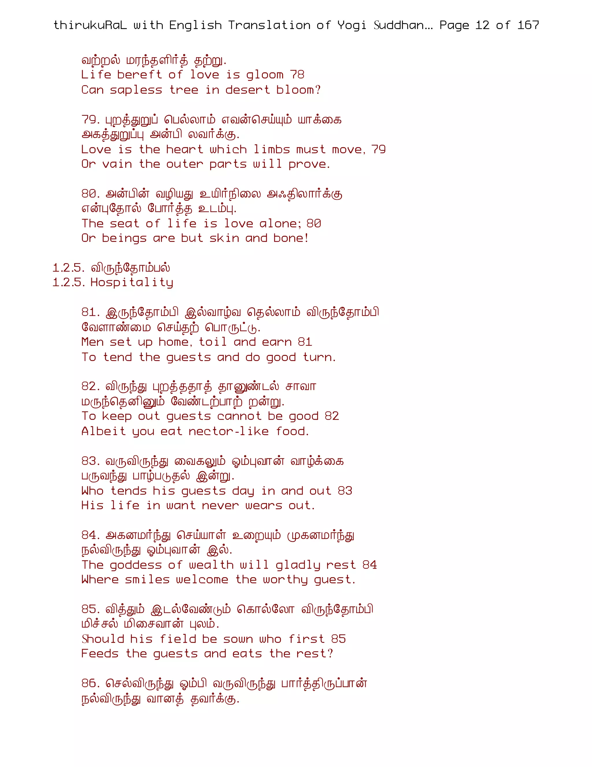 thirukuRaL with English Translation of Yogi Suddhanantha Bharathiar
                                                   ... Page 12 of 167


    ÅüÈø ÁÃó¾Ç¢÷ò ¾üÚ.
    Life bereft of love is gloom 78
    Can sapless tree in desert bloom?

    79. ÒÈòÐÚô ¦ÀøÄ¡õ ±Åý¦ºöÔõ Â¡ì¨¸
    «¸òÐÚôÒ «ýÀ¢ ÄÅ÷ìÌ.
    Love is the heart which limbs must move, 79
    Or vain the outer parts will prove.

    80. «ýÀ¢ý ÅÆ¢ÂÐ ¯Â¢÷¿¢¨Ä «·¾¢Ä¡÷ìÌ
    ±ýÒ§¾¡ø §À¡÷ò¾ ¯¼õÒ.
    The seat of life is love alone; 80
    Or beings are but skin and bone!

1.2.5. Å¢Õó§¾¡õÀø
1.2.5. Hospitality

    81. þÕó§¾¡õÀ¢ þøÅ¡úÅ ¦¾øÄ¡õ Å¢Õó§¾¡õÀ¢
    §ÅÇ¡ñ¨Á ¦ºö¾ü ¦À¡ÕðÎ.
    Men set up home, toil and earn 81
    To tend the guests and do good turn.

    82. Å¢ÕóÐ ÒÈò¾¾¡ò ¾¡Ûñ¼ø º¡Å¡
    ÁÕó¦¾É¢Ûõ §Åñ¼üÀ¡ü ÈýÚ.
    To keep out guests cannot be good 82
    Albeit you eat nector-like food.

    83. ÅÕÅ¢ÕóÐ ¨Å¸Öõ µõÒÅ¡ý Å¡úì¨¸
    ÀÕÅóÐ À¡úÀÎ¾ø þýÚ.
    Who tends his guests day in and out 83
    His life in want never wears out.

    84. «¸ÉÁ÷óÐ ¦ºöÂ¡û ¯¨ÈÔõ Ó¸ÉÁ÷óÐ
    ¿øÅ¢ÕóÐ µõÒÅ¡ý þø.
    The goddess of wealth will gladly rest 84
    Where smiles welcome the worthy guest.

    85. Å¢òÐõ þ¼ø§ÅñÎõ ¦¸¡ø§Ä¡ Å¢Õó§¾¡õÀ¢
    Á¢îºø Á¢¨ºÅ¡ý ÒÄõ.
    Should his field be sown who first 85
    Feeds the guests and eats the rest?

    86. ¦ºøÅ¢ÕóÐ µõÀ¢ ÅÕÅ¢ÕóÐ À¡÷ò¾¢ÕôÀ¡ý
    ¿øÅ¢ÕóÐ Å¡Éò ¾Å÷ìÌ.
 