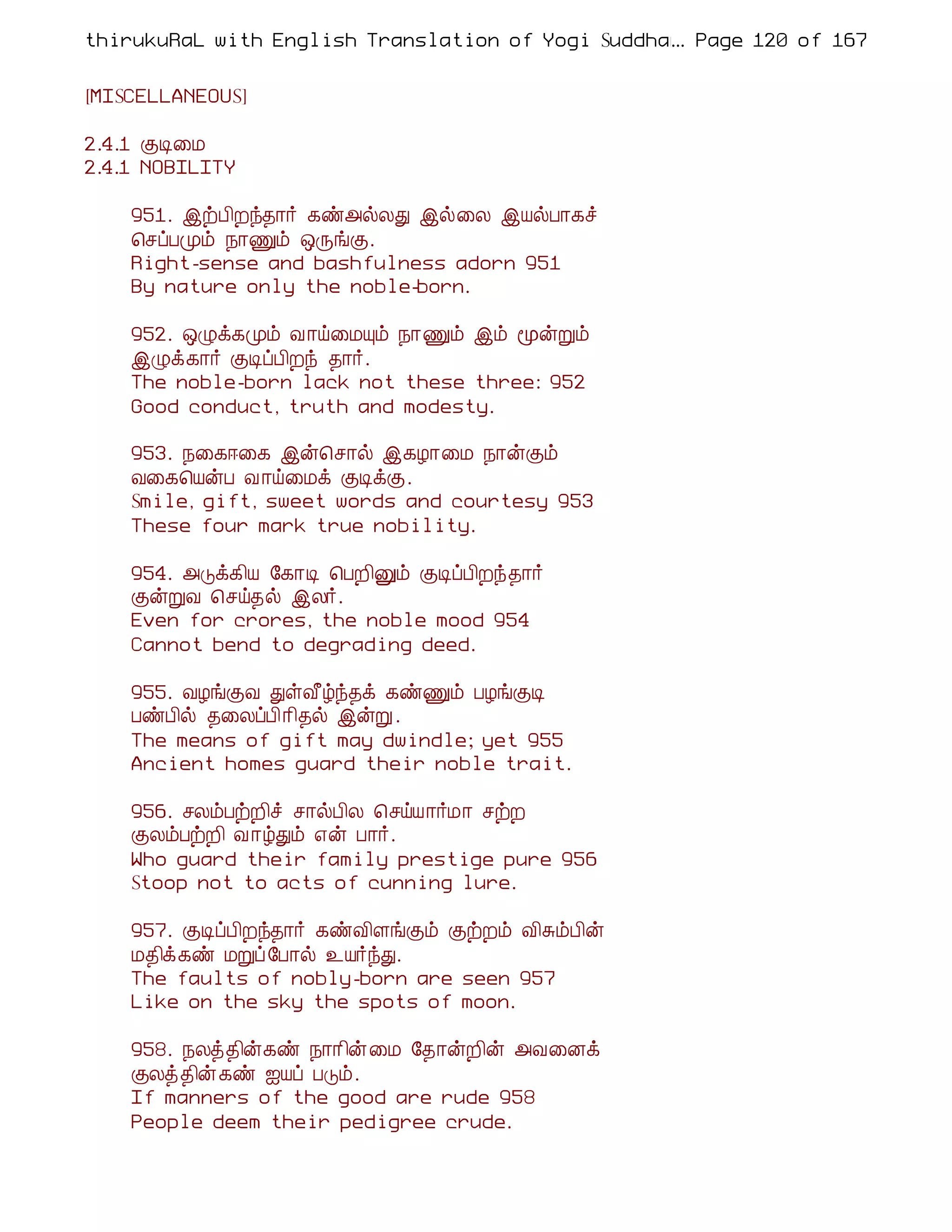 thirukuRaL with English Translation of Yogi Suddhanantha Bharathiar
                                                  ... Page 120 of 167


[MISCELLANEOUS]

2.4.1 ÌÊ¨Á
2.4.1 NOBILITY

    951. þüÀ¢Èó¾¡÷ ¸ñ«øÄÐ þø¨Ä þÂøÀ¡¸î
    ¦ºôÀÓõ ¿¡Ïõ ´ÕíÌ.
    Right-sense and bashfulness adorn 951
    By nature only the noble-born.

    952. ´Øì¸Óõ Å ¡ö¨ÁÔõ ¿¡Ïõ þõ ãýÚõ
    þØì¸¡÷ ÌÊôÀ¢Èó ¾¡÷.
    The noble-born lack not these three: 952
    Good conduct, truth and modesty.

    953. ¿¨¸®¨¸ þý¦º¡ø þ¸Æ¡¨Á ¿¡ýÌõ
    Å¨¸¦ÂýÀ Å ¡ö¨Áì ÌÊìÌ.
    Smile, gift, sweet words and courtesy 953
    These four mark true nobility.

    954. «Îì¸¢Â §¸¡Ê ¦ÀÈ¢Ûõ ÌÊôÀ¢Èó¾¡÷
    ÌýÚÅ ¦ºö¾ø þÄ÷.
    Even for crores, the noble mood 954
    Cannot bend to degrading deed.

    955. ÅÆíÌÅ ÐûÅ£úó¾ì ¸ñÏõ ÀÆíÌÊ
    ÀñÀ¢ø ¾¨ÄôÀ¢¡¢¾ø þýÚ .
    The means of gift may dwindle; yet 955
    Ancient homes guard their noble trait.

    956. ºÄõÀüÈ¢î º¡øÀ¢Ä ¦ºöÂ¡÷Á¡ ºüÈ
    ÌÄõÀüÈ¢ Å ¡úÐõ ±ý À¡÷.
    Who guard their family prestige pure 956
    Stoop not to acts of cunning lure.

    957. ÌÊôÀ¢Èó¾¡÷ ¸ñÅ¢ÇíÌõ ÌüÈõ Å¢ÍõÀ¢ý
    Á¾¢ì¸ñ ÁÚô §À¡ø ¯Â÷óÐ.
    The faults of nobly-born are seen 957
    Like on the sky the spots of moon.

    958. ¿Äò¾¢ý¸ñ ¿¡¡¢ý¨Á §¾¡ýÈ¢ý «Å¨Éì
    ÌÄò¾¢ý¸ñ ³Âô ÀÎõ.
    If manners of the good are rude 958
    People deem their pedigree crude.
 