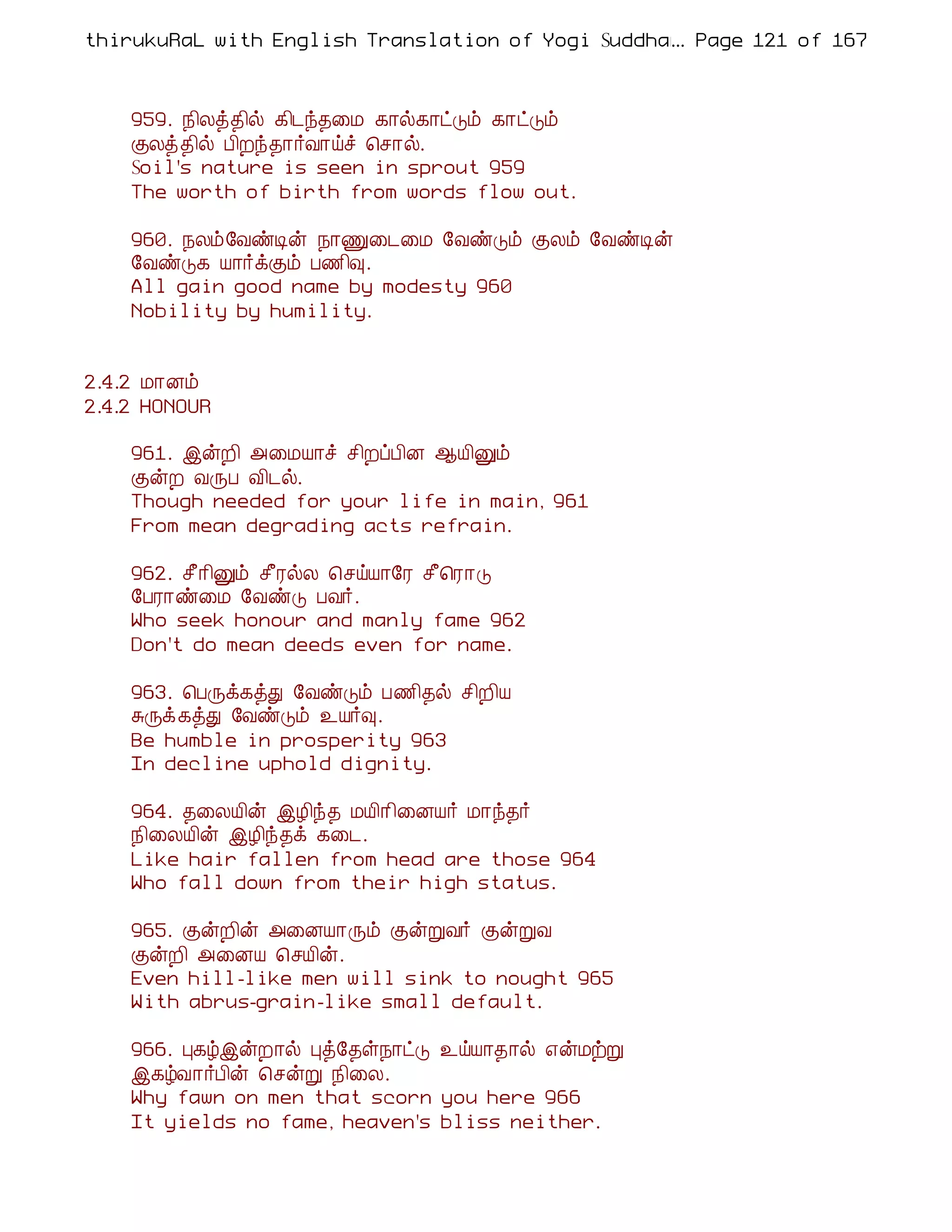 thirukuRaL with English Translation of Yogi Suddhanantha Bharathiar
                                                  ... Page 121 of 167



    959. ¿¢Äò¾¢ø ¸¢¼ó¾¨Á ¸¡ø¸¡ðÎõ ¸¡ðÎõ
    ÌÄò¾¢ø À¢Èó¾¡÷Å¡öî ¦º¡ø.
    Soil's nature is seen in sprout 959
    The worth of birth from words flow out.

    960. ¿Äõ§ÅñÊý ¿¡Ï¨¼¨Á §ÅñÎõ ÌÄõ §ÅñÊý
    §ÅñÎ¸ Â¡÷ìÌõ À½¢×.
    All gain good name by modesty 960
    Nobility by humility.


2.4.2 Á¡Éõ
2.4.2 HONOUR

    961. þýÈ¢ «¨ÁÂ¡î º¢ÈôÀ¢É ¬Â¢Ûõ
    ÌýÈ ÅÕÀ Å¢¼ø.
    Though needed for your life in main, 961
    From mean degrading acts refrain.

    962. º£¡¢Ûõ º£ÃøÄ ¦ºöÂ¡§Ã º£¦Ã¡Î
    §ÀÃ¡ñ¨Á §ÅñÎ ÀÅ÷.
    Who seek honour and manly fame 962
    Don't do mean deeds even for name.

    963. ¦ÀÕì¸òÐ §ÅñÎõ À½¢¾ø º¢È¢Â
    ÍÕì¸òÐ §ÅñÎõ ¯Â÷×.
    Be humble in prosperity 963
    In decline uphold dignity.

    964. ¾¨ÄÂ¢ý þÆ¢ó¾ ÁÂ¢¡¢¨ÉÂ÷ Á¡ó¾÷
    ¿¢¨ÄÂ¢ý þÆ¢ó¾ì ¸¨¼.
    Like hair fallen from head are those 964
    Who fall down from their high status.

    965. ÌýÈ¢ý «¨ÉÂ¡Õõ ÌýÚÅ÷ ÌýÚÅ
    ÌýÈ¢ «¨ÉÂ ¦ºÂ¢ý.
    Even hill-like men will sink to nought 965
    With abrus-grain-like small default.

    966. Ò¸úþýÈ¡ø Òò§¾û¿¡ðÎ ¯öÂ¡¾¡ø ±ýÁüÚ
    þ¸úÅ¡÷À¢ý ¦ºýÚ ¿¢¨Ä.
    Why fawn on men that scorn you here 966
    It yields no fame, heaven's bliss neither.
 