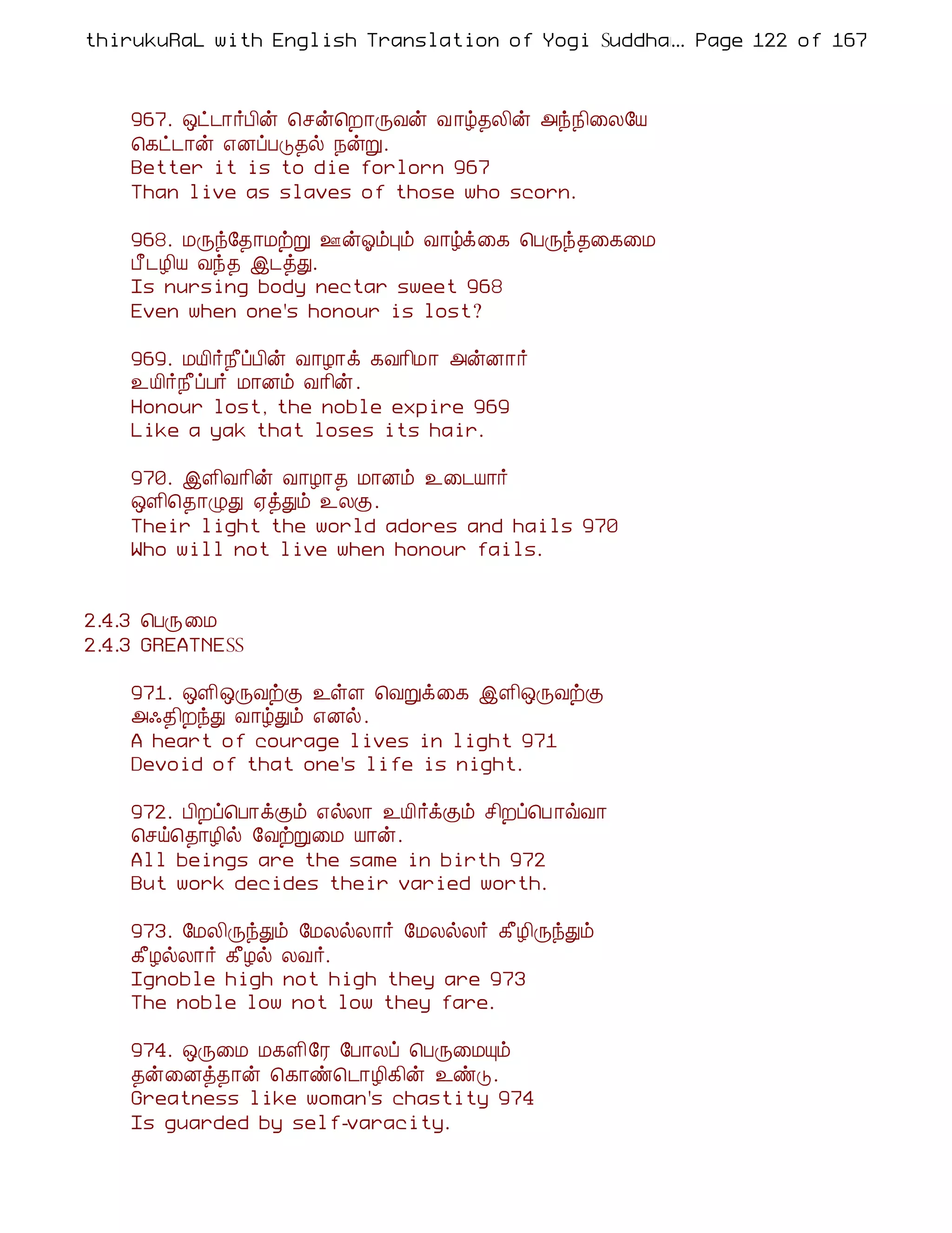 thirukuRaL with English Translation of Yogi Suddhanantha Bharathiar
                                                  ... Page 122 of 167



    967. ´ð¼¡÷À¢ý ¦ºý¦È¡ÕÅý Å ¡ú¾Ä¢ý «ó¿¢¨Ä§Â
    ¦¸ð¼¡ý ±ÉôÀÎ¾ø ¿ýÚ.
    Better it is to die forlorn 967
    Than live as slaves of those who scorn.

    968. ÁÕó§¾¡ÁüÚ °ýµõÒõ Å¡úì¨¸ ¦ÀÕó¾¨¸¨Á
    À£¼Æ¢Â Åó¾ þ¼òÐ.
    Is nursing body nectar sweet 968
    Even when one's honour is lost?

    969. ÁÂ¢÷¿£ôÀ¢ý Å¡Æ¡ì ¸Å¡¢Á¡ «ýÉ¡÷
    ¯Â¢÷¿£ôÀ÷ Á¡Éõ Å¡¢ý.
    Honour lost, the noble expire 969
    Like a yak that loses its hair.

    970. þÇ¢Å¡¢ý Å¡Æ¡¾ Á¡Éõ ¯¨¼Â¡÷
    ´Ç¢¦¾¡ØÐ ²òÐõ ¯ÄÌ.
    Their light the world adores and hails 970
    Who will not live when honour fails.


2.4.3 ¦ÀÕ¨Á
2.4.3 GREATNESS

    971. ´Ç¢´ÕÅüÌ ¯ûÇ ¦ÅÚì¨¸ þÇ¢´ÕÅüÌ
    «·¾¢ÈóÐ Å¡úÐõ ±Éø.
    A heart of courage lives in light 971
    Devoid of that one's life is night.

    972. À¢Èô¦À¡ìÌõ ±øÄ¡ ¯Â¢÷ìÌõ º¢Èô¦À ¡ùÅ¡
    ¦ºö¦¾¡Æ¢ø §ÅüÚ¨Á Â¡ý.
    All beings are the same in birth 972
    But work decides their varied worth.

    973. §ÁÄ¢ÕóÐõ §ÁÄøÄ¡÷ §ÁÄøÄ÷ ¸£Æ¢ÕóÐõ
    ¸£ÆøÄ¡÷ ¸£Æø ÄÅ÷.
    Ignoble high not high they are 973
    The noble low not low they fare.

    974. ´Õ¨Á Á¸Ç¢§Ã §À¡Äô ¦ÀÕ¨ÁÔõ
    ¾ý¨Éò¾¡ý ¦¸¡ñ¦¼¡Æ¢¸¢ý ¯ñÎ.
    Greatness like woman's chastity 974
    Is guarded by self-varacity.
 