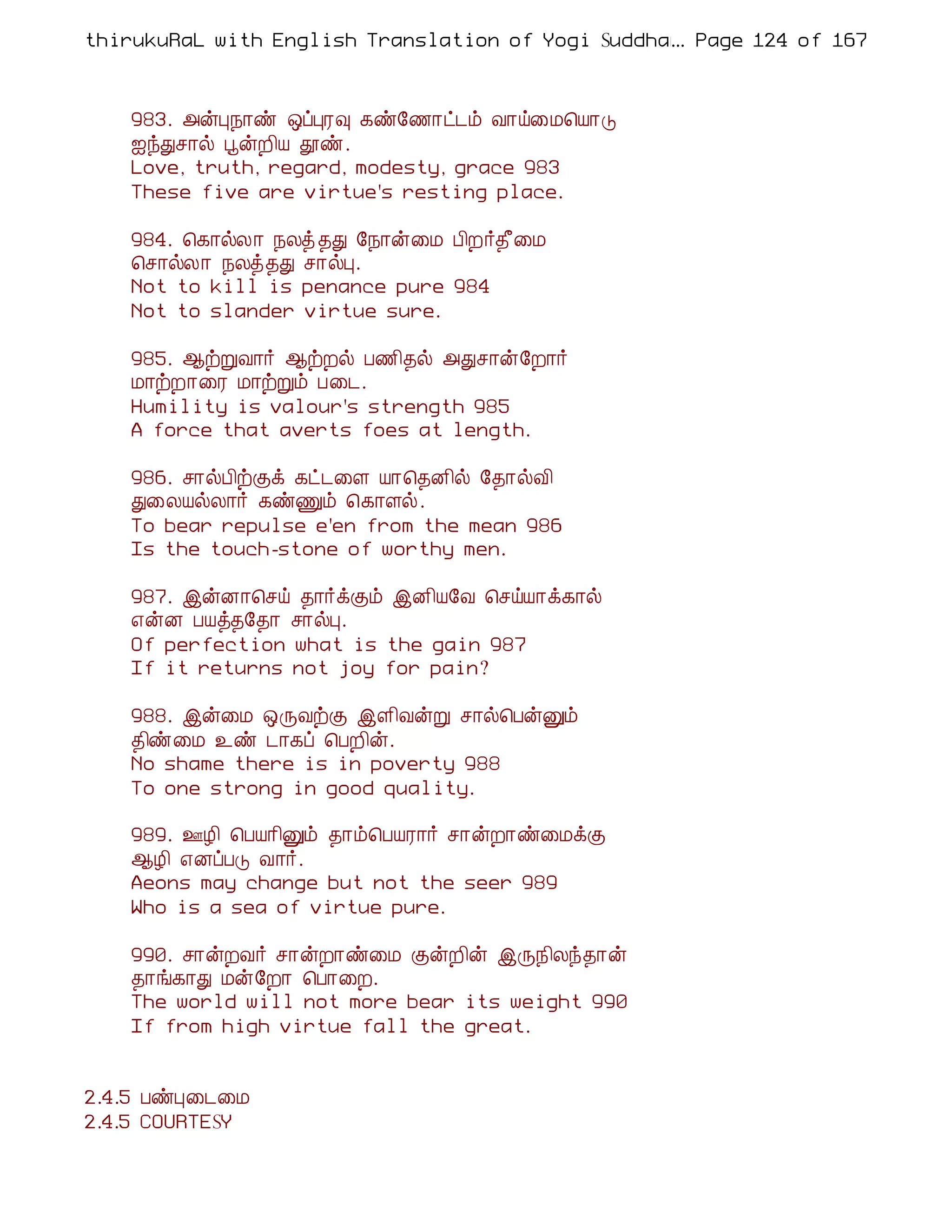 thirukuRaL with English Translation of Yogi Suddhanantha Bharathiar
                                                  ... Page 124 of 167



    983. «ýÒ¿¡ñ ´ôÒÃ× ¸ñ§½¡ð¼õ Å¡ö¨Á¦Â¡Î
    ³óÐº¡ø âýÈ¢Â àñ.
    Love, truth, regard, modesty, grace 983
    These five are virtue's resting place.

    984. ¦¸¡øÄ¡ ¿Äò ¾Ð §¿¡ý¨Á À¢È÷¾£¨Á
    ¦º¡øÄ¡ ¿Äò¾Ð º¡øÒ.
    Not to kill is penance pure 984
    Not to slander virtue sure.

    985. ¬üÚÅ¡÷ ¬üÈø À½¢¾ø «Ðº¡ý§È¡÷
    Á¡üÈ¡¨Ã Á¡üÚõ À¨¼.
    Humility is valour's strength 985
    A force that averts foes at length.

    986. º¡øÀ¢üÌì ¸ð¼¨Ç Â¡¦¾É¢ø §¾¡øÅ¢
    Ð¨ÄÂøÄ¡÷ ¸ñÏõ ¦¸¡Çø.
    To bear repulse e'en from the mean 986
    Is the touch-stone of worthy men.

    987. þýÉ¡¦ºö ¾¡÷ìÌõ þÉ¢Â§Å ¦ºöÂ¡ì¸¡ø
    ±ýÉ ÀÂò¾§¾¡ º¡øÒ.
    Of perfection what is the gain 987
    If it returns not joy for pain?

    988. þý¨Á ´ÕÅüÌ þÇ¢ÅýÚ º¡ø¦ÀýÛõ
    ¾¢ñ¨Á ¯ñ ¼¡¸ô ¦ÀÈ¢ý.
    No shame there is in poverty 988
    To one strong in good quality.

    989. °Æ¢ ¦ÀÂ¡¢Ûõ ¾¡õ¦ÀÂÃ¡÷ º¡ýÈ¡ñ¨ÁìÌ
    ¬Æ¢ ±ÉôÀÎ Å¡÷.
    Aeons may change but not the seer 989
    Who is a sea of virtue pure.

    990. º¡ýÈÅ÷ º¡ýÈ¡ñ¨Á ÌýÈ¢ý þÕ¿¢Äó¾¡ý
    ¾¡í¸¡Ð Áý§È¡ ¦À¡¨È.
    The world will not more bear its weight 990
    If from high virtue fall the great.


2.4.5 ÀñÒ¨¼¨Á
2.4.5 COURTESY
 