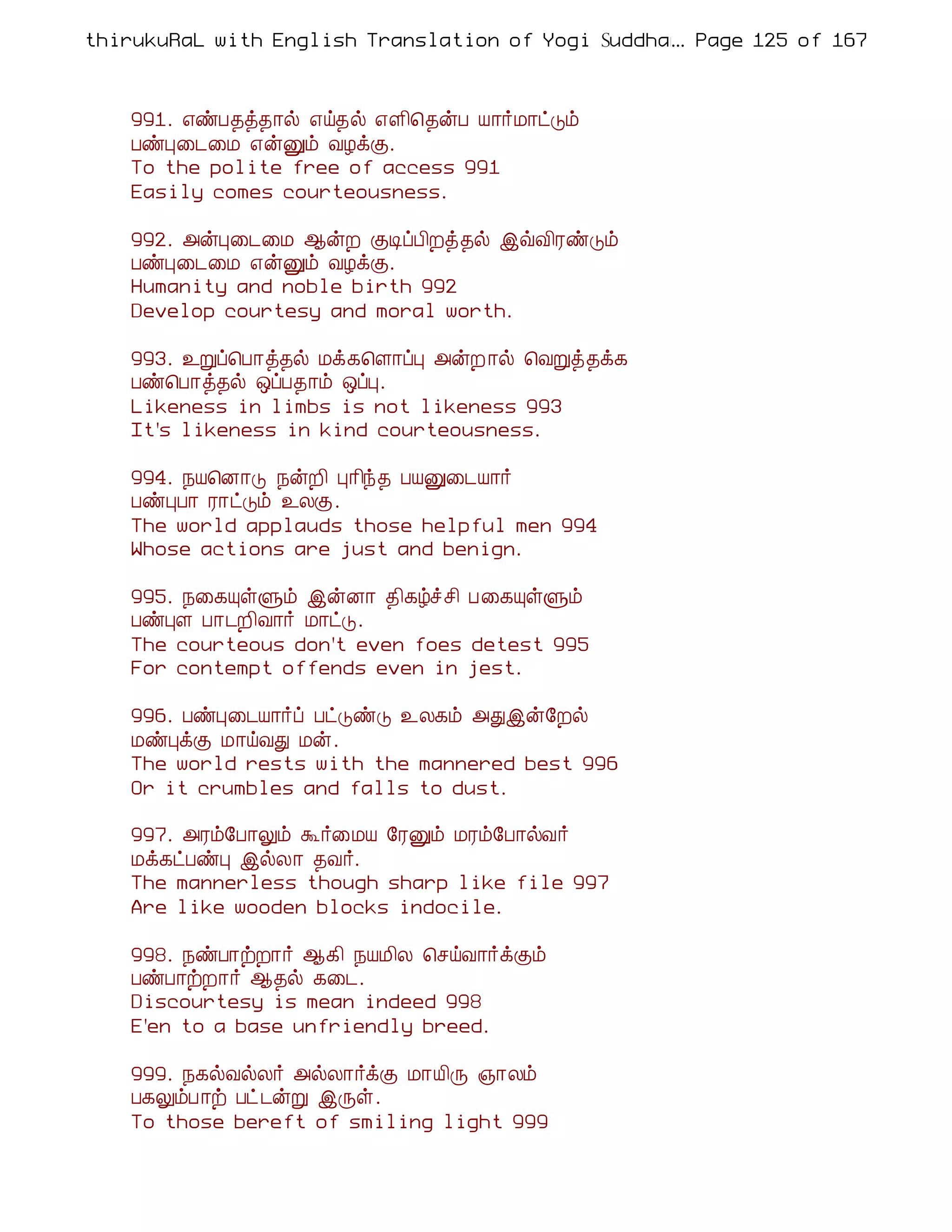 thirukuRaL with English Translation of Yogi Suddhanantha Bharathiar
                                                  ... Page 125 of 167



    991. ±ñÀ¾ò¾¡ø ±ö¾ø ±Ç¢¦¾ýÀ Â¡÷Á¡ðÎõ
    ÀñÒ¨¼¨Á ±ýÛõ ÅÆìÌ.
    To the polite free of access 991
    Easily comes courteousness.

    992. «ýÒ¨¼¨Á ¬ýÈ ÌÊôÀ¢Èò¾ø þùÅ¢ÃñÎõ
    ÀñÒ¨¼¨Á ±ýÛõ ÅÆìÌ.
    Humanity and noble birth 992
    Develop courtesy and moral worth.

    993. ¯Úô¦À¡ò¾ø Áì¸¦Ç¡ôÒ «ýÈ ¡ø ¦ÅÚò¾ì¸
    Àñ¦À¡ò¾ø ´ôÀ¾¡õ ´ôÒ.
    Likeness in limbs is not likeness 993
    It's likeness in kind courteousness.

    994. ¿Â¦É¡Î ¿ýÈ¢ Ò¡¢ó¾ ÀÂÛ¨¼Â¡÷
    ÀñÒÀ¡ Ã¡ðÎõ ¯ÄÌ.
    The world applauds those helpful men 994
    Whose actions are just and benign.

    995. ¿¨¸ÔûÙõ þýÉ¡ ¾¢¸úîº¢ À¨¸ÔûÙõ
    ÀñÒÇ À¡¼È¢Å¡÷ Á¡ðÎ.
    The courteous don't even foes detest 995
    For contempt offends even in jest.

    996. ÀñÒ¨¼Â¡÷ô ÀðÎñÎ ¯Ä¸õ «Ðþý§Èø
    ÁñÒìÌ Á¡öÅÐ Áý.
    The world rests with the mannered best 996
    Or it crumbles and falls to dust.

    997. «Ãõ§À¡Öõ Ü÷¨ÁÂ §ÃÛõ ÁÃõ§À¡øÅ÷
    Áì¸ðÀñÒ þøÄ¡ ¾Å÷.
    The mannerless though sharp like file 997
    Are like wooden blocks indocile.

    998. ¿ñÀ¡üÈ¡÷ ¬¸¢ ¿ÂÁ¢Ä ¦ºöÅ¡÷ìÌõ
    ÀñÀ¡üÈ¡÷ ¬¾ø ¸¨¼.
    Discourtesy is mean indeed 998
    E'en to a base unfriendly breed.

    999. ¿¸øÅøÄ÷ «øÄ¡÷ìÌ Á¡Â¢Õ »¡Äõ
    À¸ÖõÀ¡ü Àð¼ýÚ þÕû.
    To those bereft of smiling light 999
 