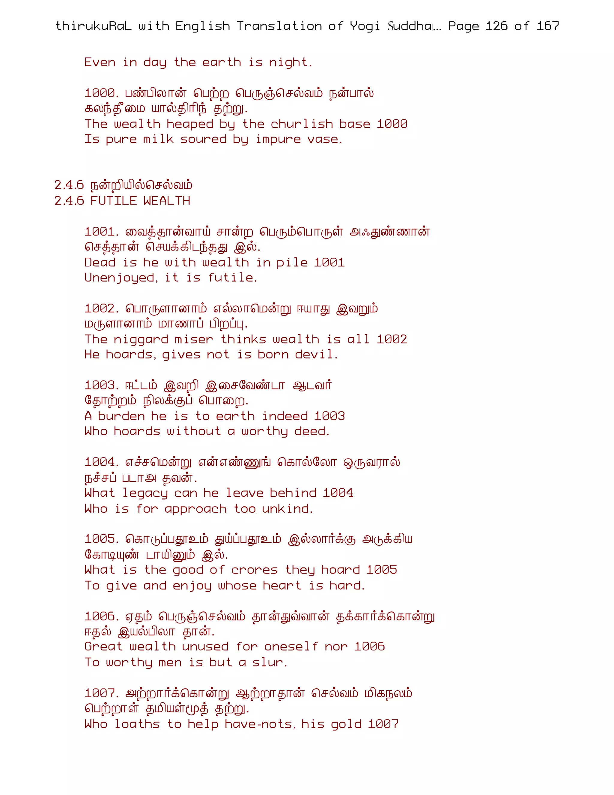 thirukuRaL with English Translation of Yogi Suddhanantha Bharathiar
                                                  ... Page 126 of 167


    Even in day the earth is night.

    1000. ÀñÀ¢Ä ¡ý ¦ÀüÈ ¦ÀÕï¦ºøÅõ ¿ýÀ¡ø
    ¸Äó¾£¨Á Â¡ø¾¢¡¢ó ¾üÚ.
    The wealth heaped by the churlish base 1000
    Is pure milk soured by impure vase.


2.4.6 ¿ýÈ¢Â¢ø¦ºøÅõ
2.4.6 FUTILE WEALTH

    1001. ¨Åò¾¡ýÅ¡ö º¡ýÈ ¦ÀÕõ¦À ¡Õû «·Ðñ½¡ý
    ¦ºò¾¡ý ¦ºÂì¸¢¼ó¾Ð þø.
    Dead is he with wealth in pile 1001
    Unenjoyed, it is futile.

    1002. ¦À¡ÕÇ¡É¡õ ±øÄ¡¦ÁýÚ ®Â ¡Ð þÅÚõ
    ÁÕÇ¡É¡õ Á¡½¡ô À¢ÈôÒ.
    The niggard miser thinks wealth is all 1002
    He hoards, gives not is born devil.

    1003. ®ð¼õ þÅÈ¢ þ¨º§Åñ¼¡ ¬¼Å÷
    §¾¡üÈõ ¿¢ÄìÌô ¦À¡¨È.
    A burden he is to earth indeed 1003
    Who hoards without a worthy deed.

    1004. ±îº¦ÁýÚ ±ý±ñÏí ¦¸¡ø§Ä¡ ´ÕÅÃ¡ø
    ¿îºô À¼¡« ¾Åý.
    What legacy can he leave behind 1004
    Who is for approach too unkind.

    1005. ¦¸¡ÎôÀà¯õ ÐöôÀà¯õ þøÄ¡÷ìÌ «Îì¸¢Â
    §¸¡ÊÔñ ¼¡Â¢Ûõ þø.
    What is the good of crores they hoard 1005
    To give and enjoy whose heart is hard.

    1006. ²¾õ ¦ÀÕï¦ºøÅõ ¾¡ýÐùÅ¡ý ¾ì¸¡÷ì¦¸¡ýÚ
    ®¾ø þÂøÀ¢Ä¡ ¾¡ý.
    Great wealth unused for oneself nor 1006
    To worthy men is but a slur.

    1007. «üÈ¡÷ì¦¸¡ýÚ ¬üÈ¡¾¡ý ¦ºøÅõ Á¢¸¿Äõ
    ¦ÀüÈ¡û ¾Á¢Âûãò ¾üÚ.
    Who loaths to help have-nots, his gold 1007
 